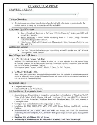 CURRICULUM VITAE
PRAVEEN KUMAR
Career Objective:
 To start my career with an organization where I could add value to the organization for the
mutual success by using my technical knowledge and skills.
Academic Qualification:
 B.A.: - Completed ‘Bachelor in Art’ from ‘C.S.J.M. University’, in the year 2010 with
overall 50.11% marks.
 Senior Secondary: - Passed Senior secondary from A K Inter College Dhurihar,
Farrukhabad in year2007 with 57%.
 High School: - High school passed from Chandrawati Higher Secondary School in year
2004 with 57%.
Certification Course:
 One Year Diploma in hardware and networking with 67% marks from HCL Carrere
Development Center, Kanpur
Work Experience: {4 Years}
 HPL Electric & Power Pvt. Ltd.
SinceMay, 2012, associated with HPL Electric & Power Pvt. Ltd. HPL is known as for the manufacturing
of Electronic products like as Switchgears, Metering , Protection, Lighting, Luminaries, Wire & Cables
and Electrical Wiring Accessories, Panel etc.
Working as a System Engineer with HPL Electric & Power Pvt. Ltd., Gurgaon.
 V-MART RETAIL LTD.
Now, I associated with V-Mart is a complete family fashion store that provides its customers to valuable
products. It have 123 stores across 103 cities in 12 states and union territories, with a total retail area of
8.82 Lac sq.ft (8.20 Thousand Sq Mtr.).
Technical-Skills:
 Computer Knowledge
 Microsoft Word, Excel, Power Point,
Job Profile and Responsibilities:
 Assembling and Dissembling of computer, Laptop, Server, Installation of Windows 98, XP,
Vista, Win7, Win8, Win10 Ubantu 10.4 and 10.10 and 13.10, Linux(RHCE)5.3, Linux6.0,
Linux6.5,Windows Server2003, Windows Server2008. Windows Server 20012 and Resolve in
Coming Problem.
 Configure mail and installation software packages in linux.
 Installation Of DNS, DHCP, FTP, VPN, WDS, ADS, Group Policies, And Resolve coming
Problem.
 Administration of DHCP, DNS , VPN, and ADS and Create user And Take Permission.
Monitoring resource usage i.e., CPU, memory, disk space usage and disk quota management
using.
 Handling IBM M3, M4 and IBM M5 Server.
 Assembling of Server IBM M3, M4 and M5 like as X3100, X3200 X3650 and manage
 