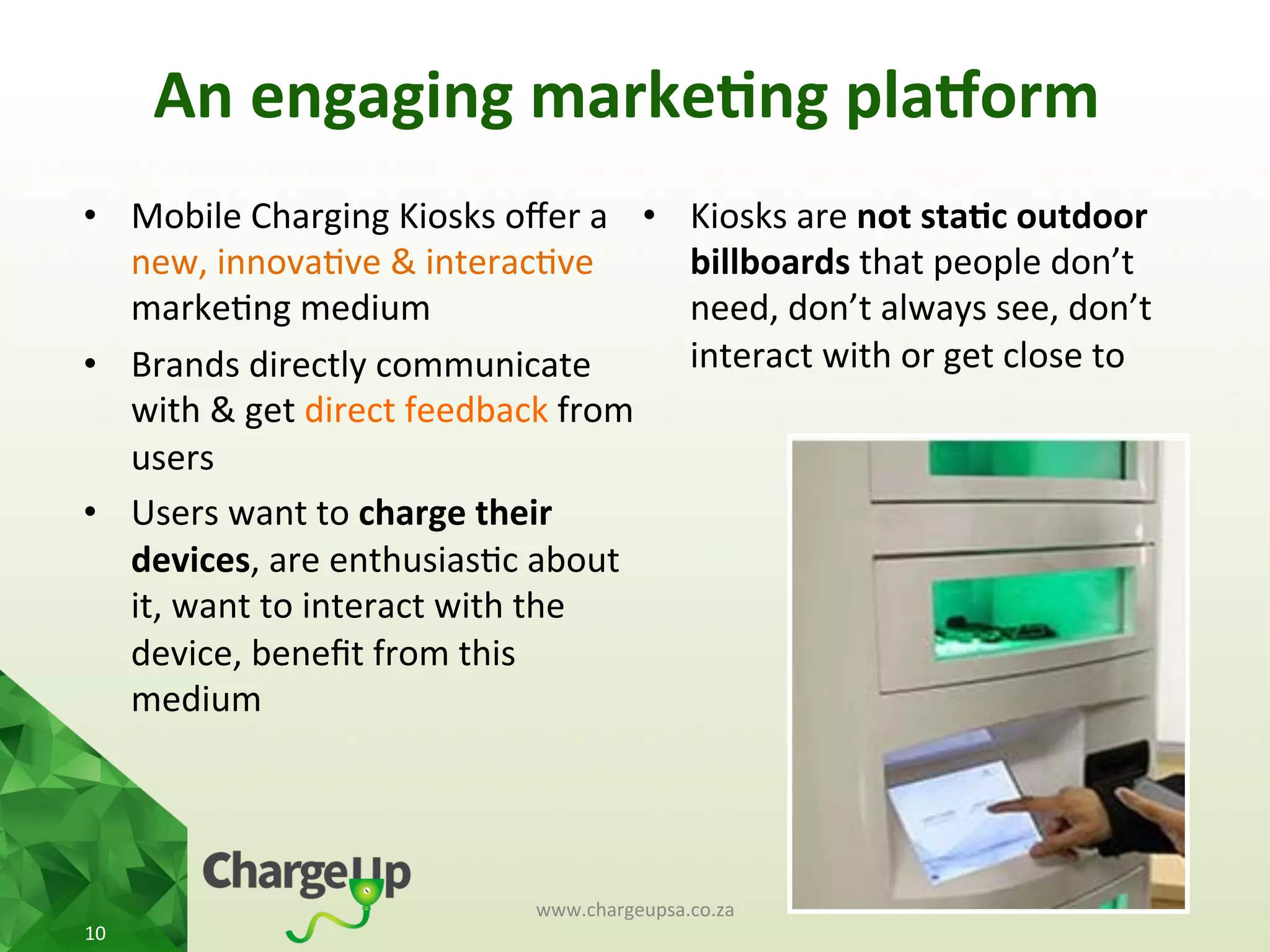 An	
  engaging	
  marke*ng	
  pla3orm	
  
•  Mobile	
  Charging	
  Kiosks	
  oﬀer	
  a	
  
new,	
  innova<ve	
  &	
  interac<ve	
  
marke<ng	
  medium	
  
•  Brands	
  directly	
  communicate	
  
with	
  &	
  get	
  direct	
  feedback	
  from	
  
users	
  
•  Users	
  want	
  to	
  charge	
  their	
  
devices,	
  are	
  enthusias<c	
  about	
  
it,	
  want	
  to	
  interact	
  with	
  the	
  
device,	
  beneﬁt	
  from	
  this	
  
medium	
  	
  
•  Kiosks	
  are	
  not	
  sta*c	
  outdoor	
  
billboards	
  that	
  people	
  don’t	
  
need,	
  don’t	
  always	
  see,	
  don’t	
  
interact	
  with	
  or	
  get	
  close	
  to	
  
www.chargeupsa.co.za	
  
10	
  
 