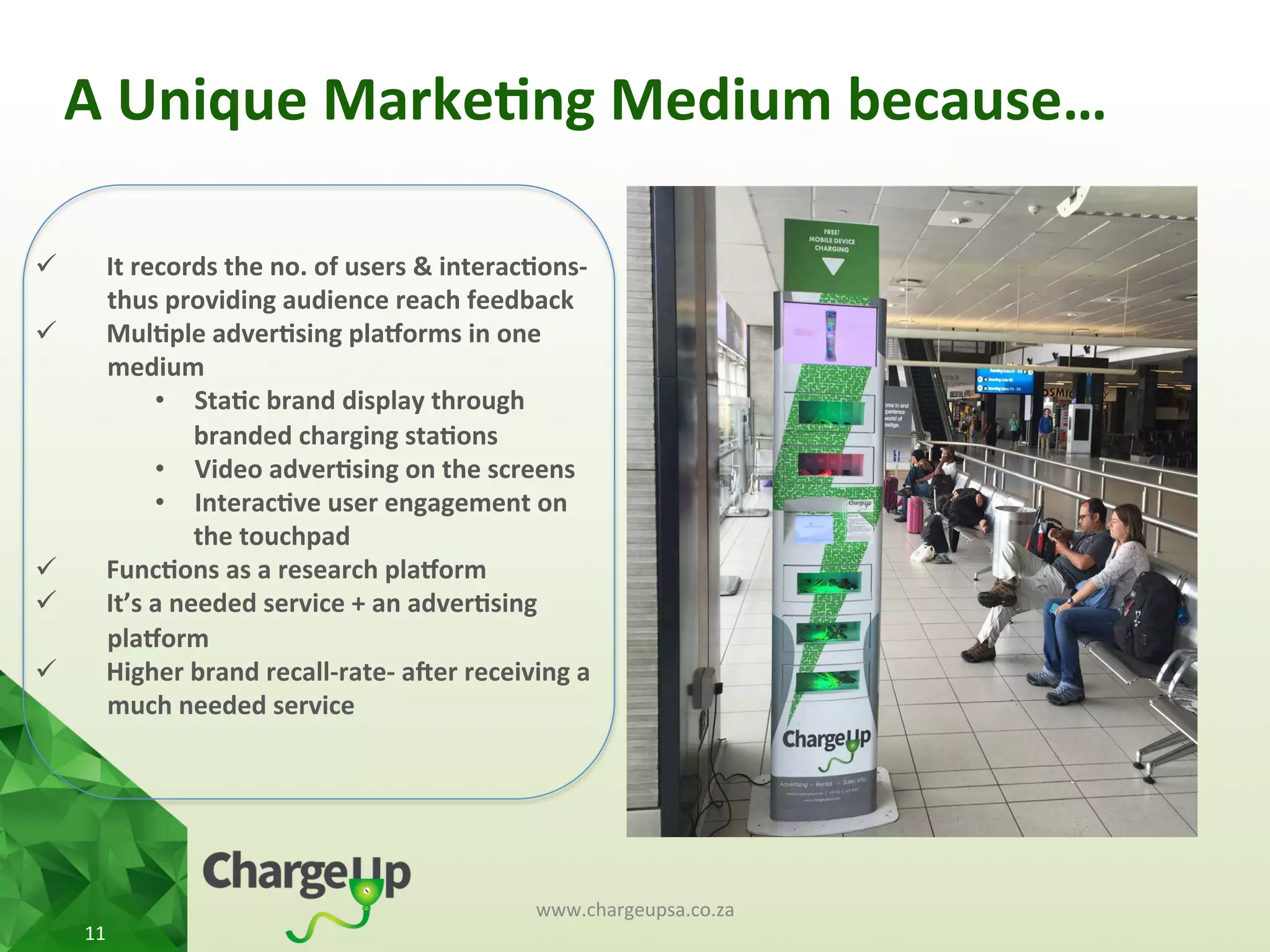 A	
  Unique	
  Marke*ng	
  Medium	
  because…	
  
www.chargeupsa.co.za	
  
11	
  
ü  It	
  records	
  the	
  no.	
  of	
  users	
  &	
  interac*ons-­‐	
  
thus	
  providing	
  audience	
  reach	
  feedback	
  	
  
ü  Mul*ple	
  adver*sing	
  pla3orms	
  in	
  one	
  
medium	
  
•  Sta*c	
  brand	
  display	
  through	
  
branded	
  charging	
  sta*ons	
  	
  	
  
•  Video	
  adver*sing	
  on	
  the	
  screens	
  
•  Interac*ve	
  user	
  engagement	
  on	
  
the	
  touchpad	
  
ü  Func*ons	
  as	
  a	
  research	
  pla3orm	
  
ü  It’s	
  a	
  needed	
  service	
  +	
  an	
  adver*sing	
  
pla3orm	
  
ü  Higher	
  brand	
  recall-­‐rate-­‐	
  aTer	
  receiving	
  a	
  
much	
  needed	
  service	
  
 