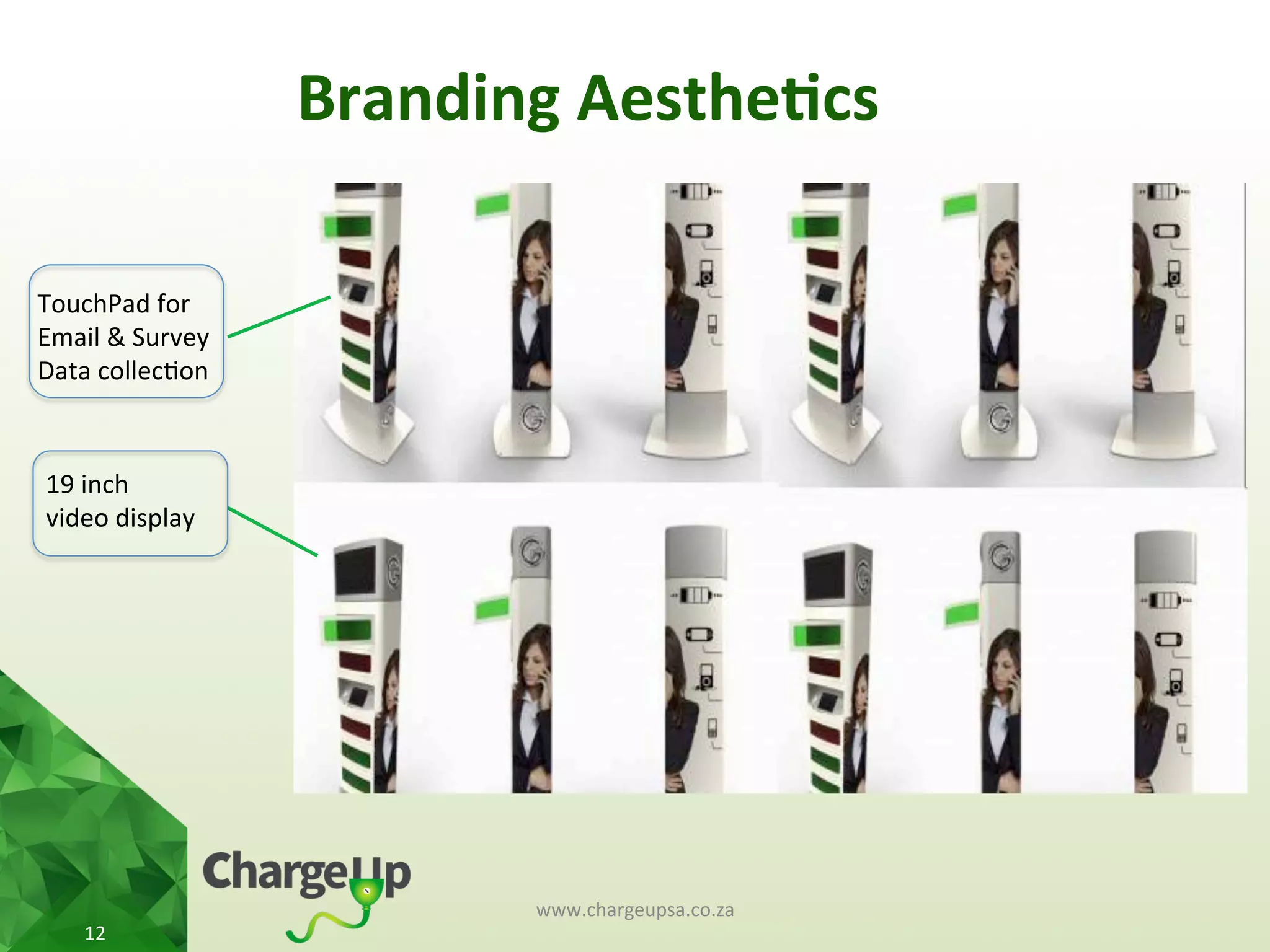 Branding	
  Aesthe*cs	
  
www.chargeupsa.co.za	
  
12	
  
19	
  inch	
  	
  
video	
  display	
  
TouchPad	
  for	
  
Email	
  &	
  Survey	
  
Data	
  collec<on	
  
 