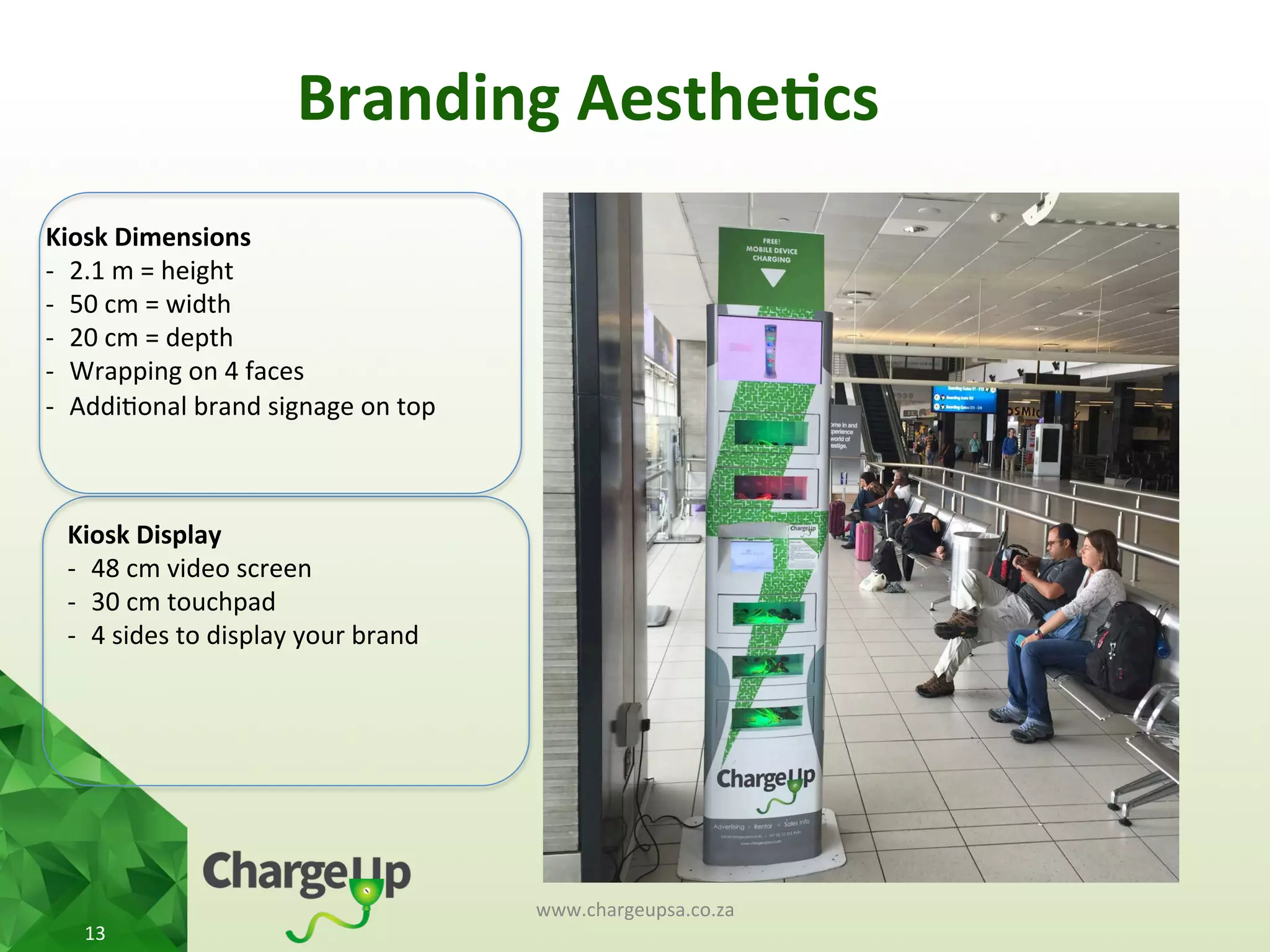 Branding	
  Aesthe*cs	
  
www.chargeupsa.co.za	
  
13	
  
Kiosk	
  Display	
  
-­‐  48	
  cm	
  video	
  screen	
  
-­‐  30	
  cm	
  touchpad	
  
-­‐  4	
  sides	
  to	
  display	
  your	
  brand	
  
Kiosk	
  Dimensions	
  
-­‐  2.1	
  m	
  =	
  height	
  
-­‐  50	
  cm	
  =	
  width	
  
-­‐  20	
  cm	
  =	
  depth	
  
-­‐  Wrapping	
  on	
  4	
  faces	
  	
  
-­‐  Addi<onal	
  brand	
  signage	
  on	
  top	
  
 