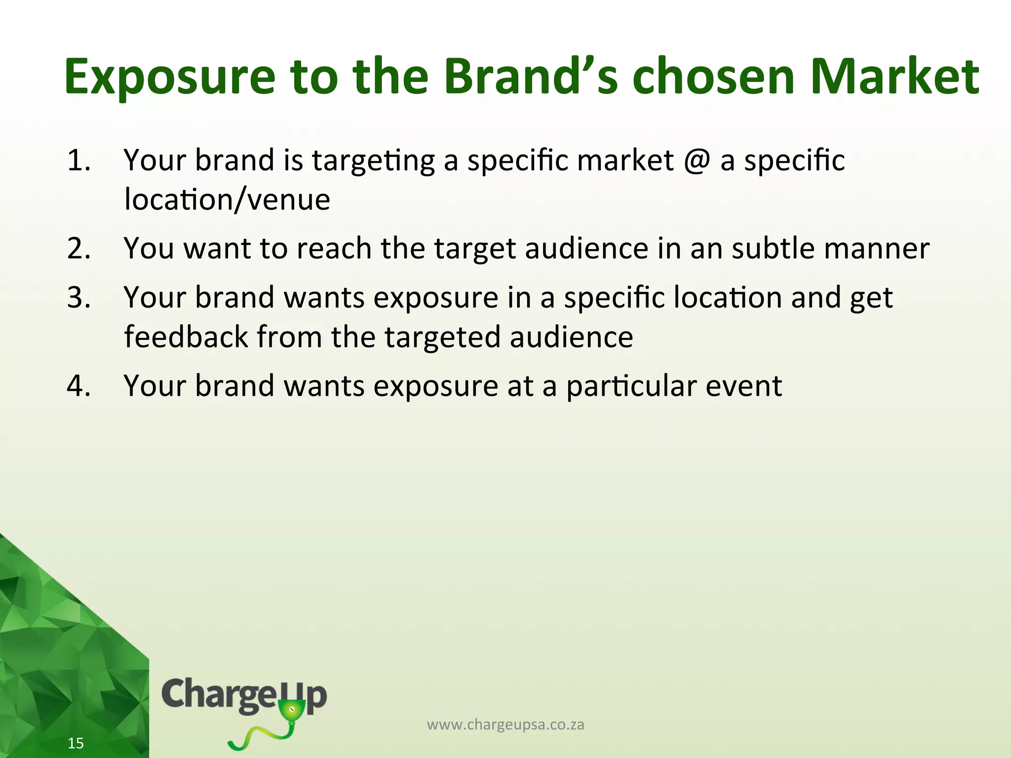 1.  Your	
  brand	
  is	
  targe<ng	
  a	
  speciﬁc	
  market	
  @	
  a	
  speciﬁc	
  
loca<on/venue	
  
2.  You	
  want	
  to	
  reach	
  the	
  target	
  audience	
  in	
  an	
  subtle	
  manner	
  
3.  Your	
  brand	
  wants	
  exposure	
  in	
  a	
  speciﬁc	
  loca<on	
  and	
  get	
  
feedback	
  from	
  the	
  targeted	
  audience	
  
4.  Your	
  brand	
  wants	
  exposure	
  at	
  a	
  par<cular	
  event	
  
www.chargeupsa.co.za	
  
15	
  
Exposure	
  to	
  the	
  Brand’s	
  chosen	
  Market	
  
 