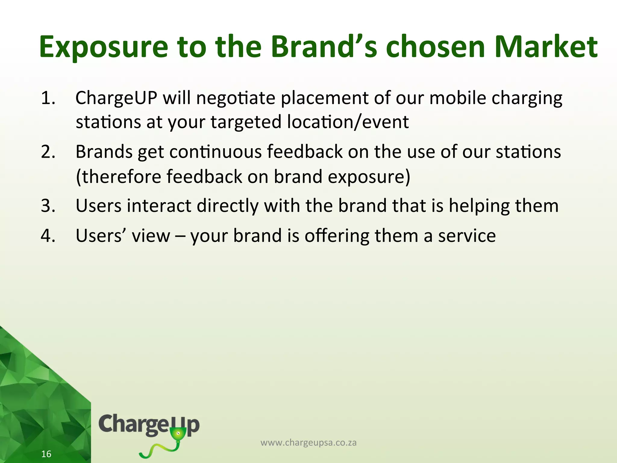 Exposure	
  to	
  the	
  Brand’s	
  chosen	
  Market	
  
1.  ChargeUP	
  will	
  nego<ate	
  placement	
  of	
  our	
  mobile	
  charging	
  
sta<ons	
  at	
  your	
  targeted	
  loca<on/event	
  
2.  Brands	
  get	
  con<nuous	
  feedback	
  on	
  the	
  use	
  of	
  our	
  sta<ons	
  
(therefore	
  feedback	
  on	
  brand	
  exposure)	
  	
  
3.  Users	
  interact	
  directly	
  with	
  the	
  brand	
  that	
  is	
  helping	
  them	
  
4.  Users’	
  view	
  –	
  your	
  brand	
  is	
  oﬀering	
  them	
  a	
  service	
  
www.chargeupsa.co.za	
  
16	
  
 