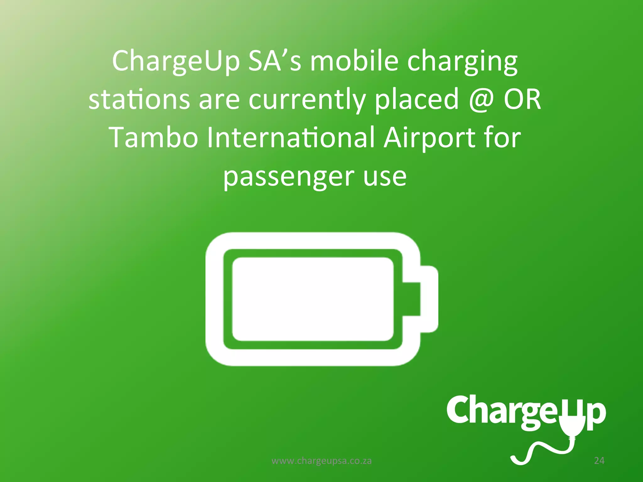www.chargeupsa.co.za	
   24	
  
ChargeUp	
  SA’s	
  mobile	
  charging	
  
sta<ons	
  are	
  currently	
  placed	
  @	
  OR	
  
Tambo	
  Interna<onal	
  Airport	
  for	
  
passenger	
  use	
  
 