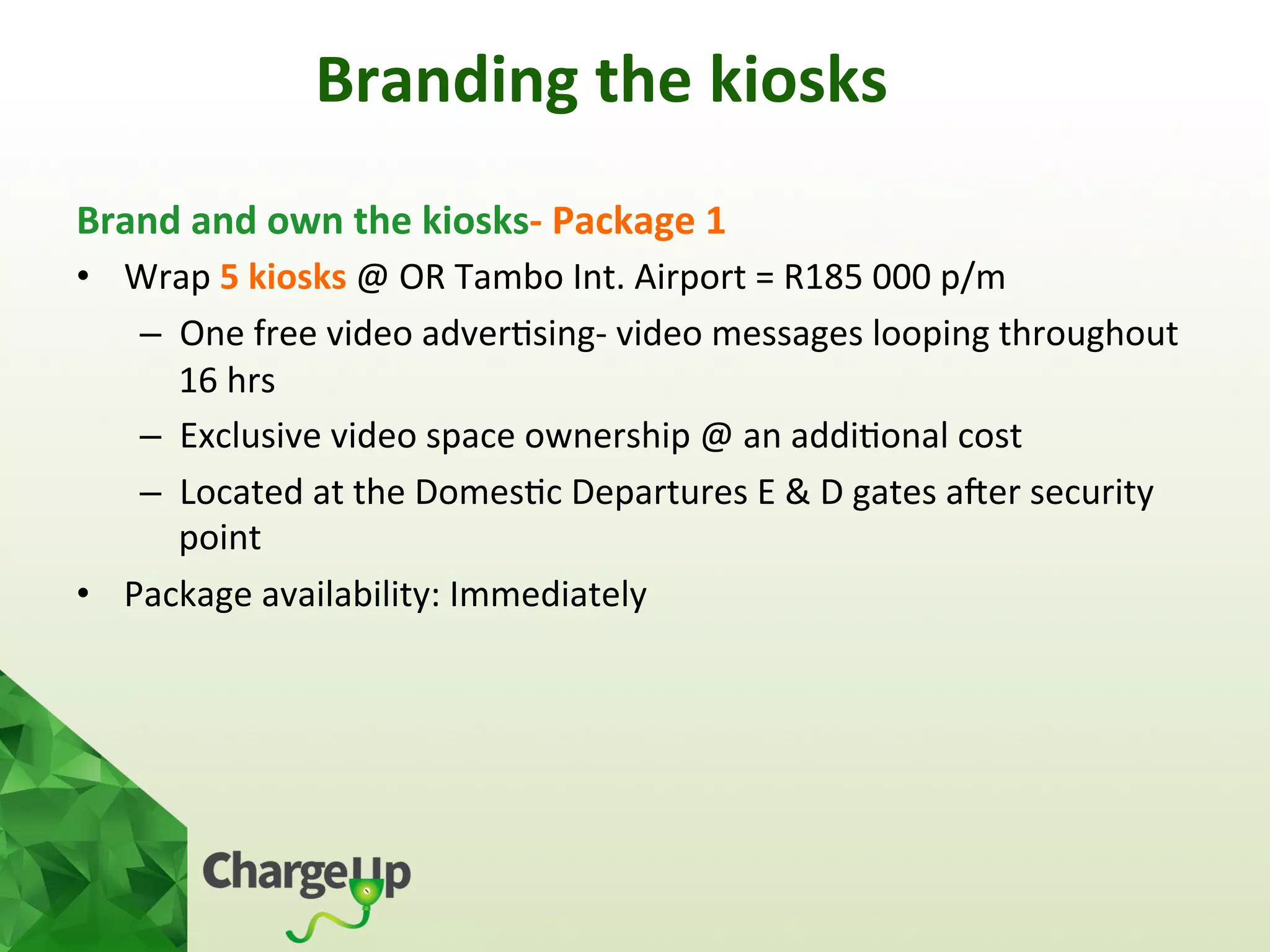 Branding	
  the	
  kiosks	
  
Brand	
  and	
  own	
  the	
  kiosks-­‐	
  Package	
  1	
  
•  Wrap	
  5	
  kiosks	
  @	
  OR	
  Tambo	
  Int.	
  Airport	
  =	
  R185	
  000	
  p/m	
  
–  One	
  free	
  video	
  adver<sing-­‐	
  video	
  messages	
  looping	
  throughout	
  
16	
  hrs	
  	
  
–  Exclusive	
  video	
  space	
  ownership	
  @	
  an	
  addi<onal	
  cost	
  	
  
–  Located	
  at	
  the	
  Domes<c	
  Departures	
  E	
  &	
  D	
  gates	
  aoer	
  security	
  
point	
  
•  Package	
  availability:	
  Immediately	
  
	
  
 