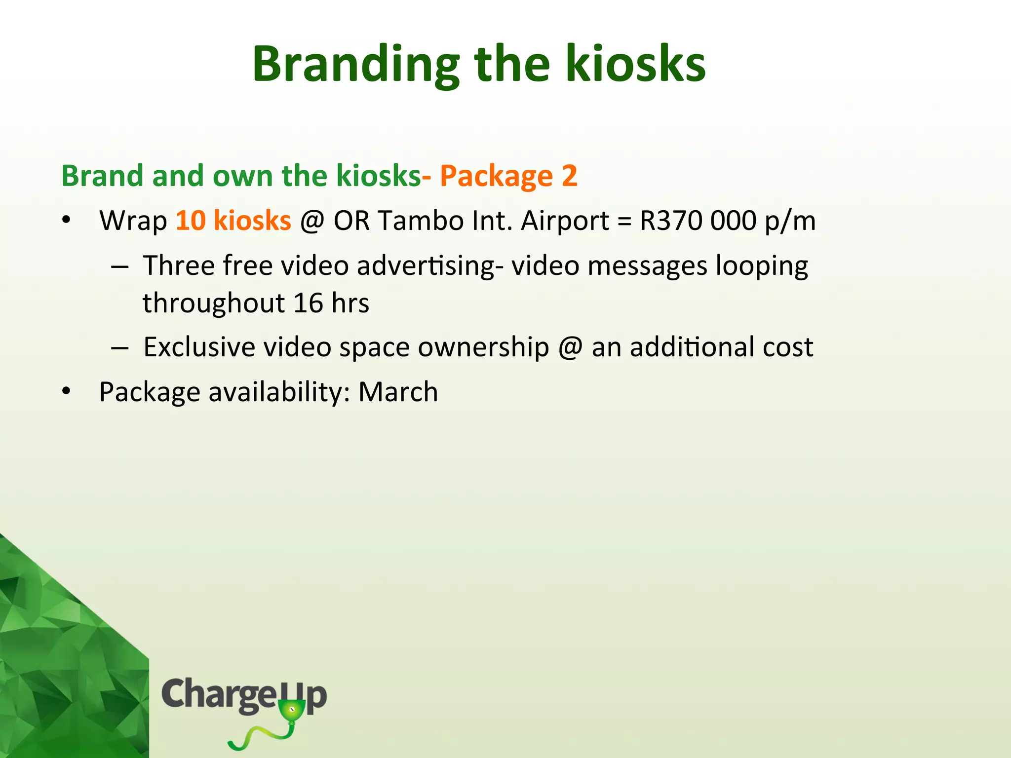 Brand	
  and	
  own	
  the	
  kiosks-­‐	
  Package	
  2	
  
•  Wrap	
  10	
  kiosks	
  @	
  OR	
  Tambo	
  Int.	
  Airport	
  =	
  R370	
  000	
  p/m	
  
–  Three	
  free	
  video	
  adver<sing-­‐	
  video	
  messages	
  looping	
  
throughout	
  16	
  hrs	
  
–  Exclusive	
  video	
  space	
  ownership	
  @	
  an	
  addi<onal	
  cost	
  	
  
•  Package	
  availability:	
  March	
  
	
  
	
  
	
  
Branding	
  the	
  kiosks	
  
 