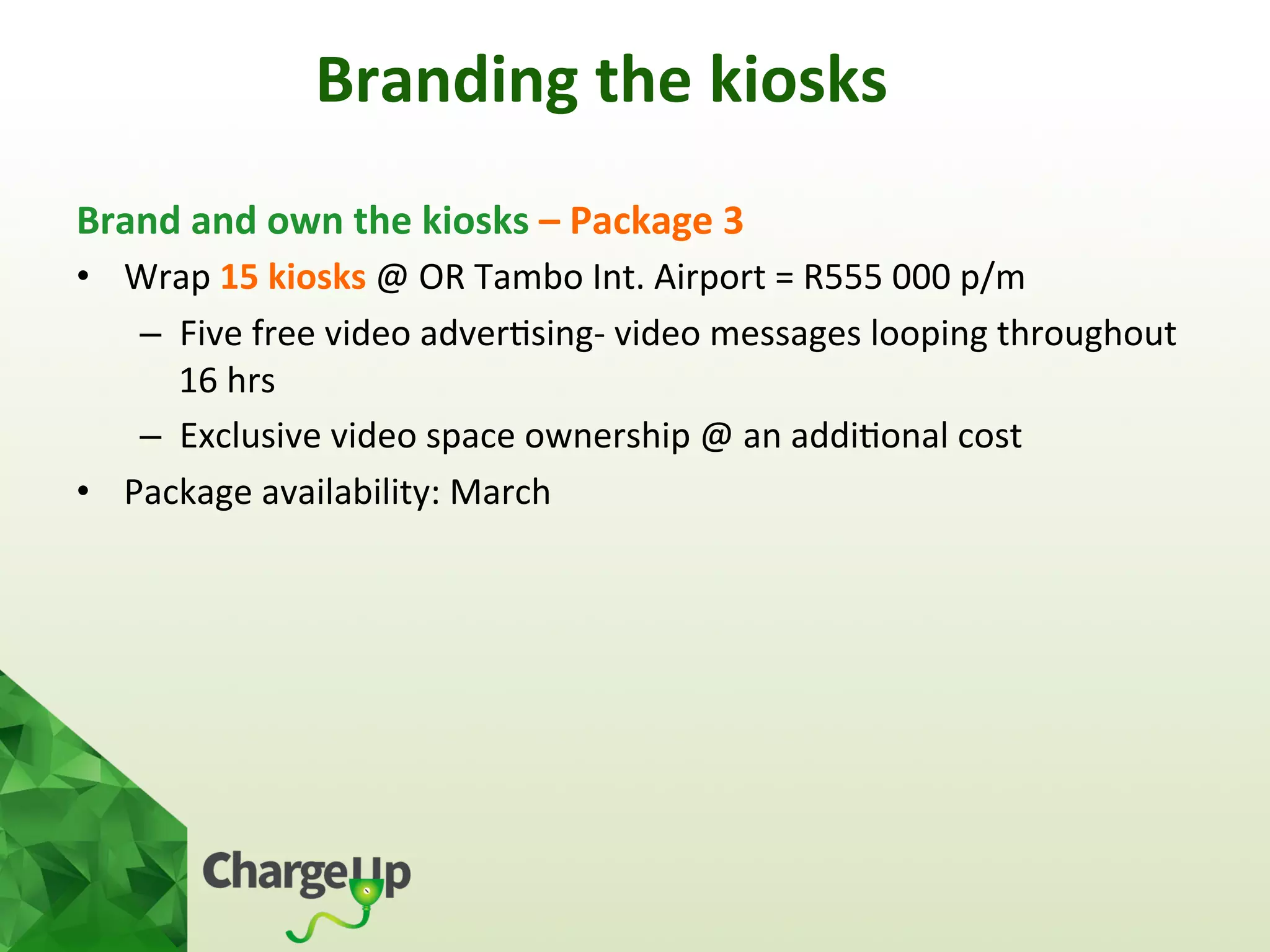 Brand	
  and	
  own	
  the	
  kiosks	
  –	
  Package	
  3	
  
•  Wrap	
  15	
  kiosks	
  @	
  OR	
  Tambo	
  Int.	
  Airport	
  =	
  R555	
  000	
  p/m	
  
–  Five	
  free	
  video	
  adver<sing-­‐	
  video	
  messages	
  looping	
  throughout	
  
16	
  hrs	
  
–  Exclusive	
  video	
  space	
  ownership	
  @	
  an	
  addi<onal	
  cost	
  	
  
•  Package	
  availability:	
  March	
  
	
  	
  
	
  
Branding	
  the	
  kiosks	
  
 