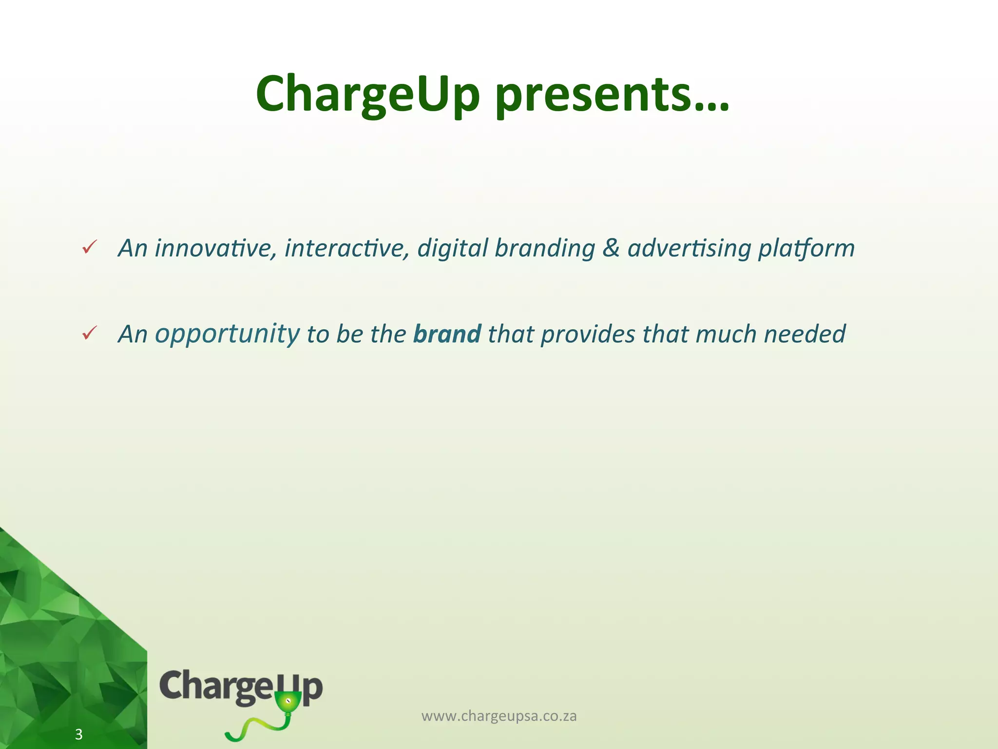 ChargeUp	
  presents…	
  
www.chargeupsa.co.za	
  
3	
  
ü  An	
  innova(ve,	
  interac(ve,	
  digital	
  branding	
  &	
  adver(sing	
  pla5orm	
  
	
  
ü  An	
  opportunity	
  to	
  be	
  the	
  brand	
  that	
  provides	
  that	
  much	
  needed	
  
 