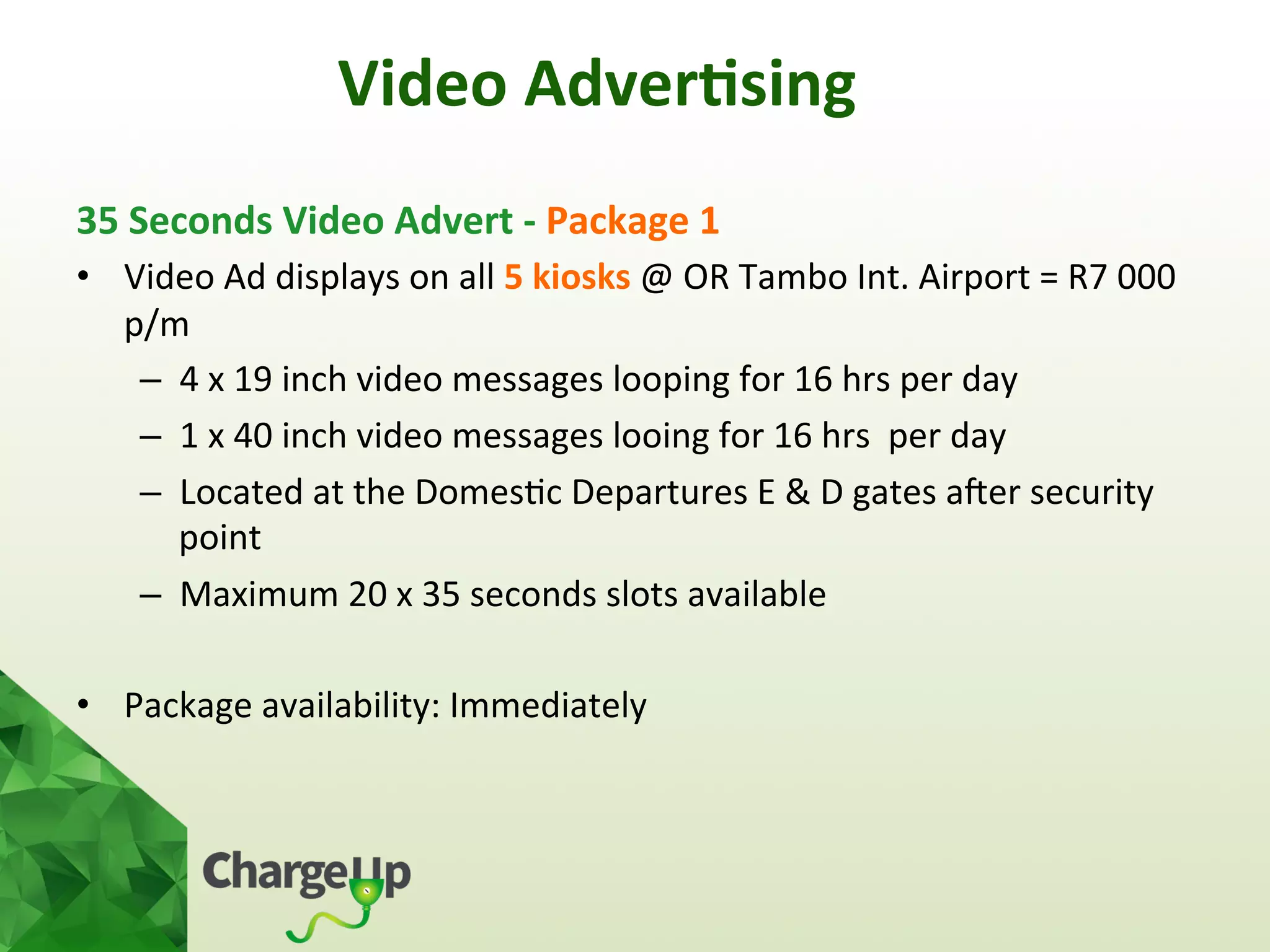 Video	
  Adver*sing	
  
35	
  Seconds	
  Video	
  Advert	
  -­‐	
  Package	
  1	
  
•  Video	
  Ad	
  displays	
  on	
  all	
  5	
  kiosks	
  @	
  OR	
  Tambo	
  Int.	
  Airport	
  =	
  R7	
  000	
  
p/m	
  
–  4	
  x	
  19	
  inch	
  video	
  messages	
  looping	
  for	
  16	
  hrs	
  per	
  day	
  	
  
–  1	
  x	
  40	
  inch	
  video	
  messages	
  looing	
  for	
  16	
  hrs	
  	
  per	
  day	
  
–  Located	
  at	
  the	
  Domes<c	
  Departures	
  E	
  &	
  D	
  gates	
  aoer	
  security	
  
point	
  
–  Maximum	
  20	
  x	
  35	
  seconds	
  slots	
  available	
  
•  Package	
  availability:	
  Immediately	
  
	
  
 