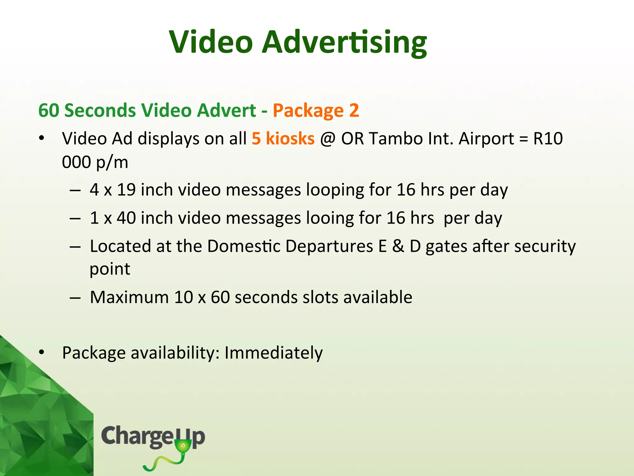 60	
  Seconds	
  Video	
  Advert	
  -­‐	
  Package	
  2	
  
•  Video	
  Ad	
  displays	
  on	
  all	
  5	
  kiosks	
  @	
  OR	
  Tambo	
  Int.	
  Airport	
  =	
  R10	
  
000	
  p/m	
  
–  4	
  x	
  19	
  inch	
  video	
  messages	
  looping	
  for	
  16	
  hrs	
  per	
  day	
  	
  
–  1	
  x	
  40	
  inch	
  video	
  messages	
  looing	
  for	
  16	
  hrs	
  	
  per	
  day	
  
–  Located	
  at	
  the	
  Domes<c	
  Departures	
  E	
  &	
  D	
  gates	
  aoer	
  security	
  
point	
  
–  Maximum	
  10	
  x	
  60	
  seconds	
  slots	
  available	
  
•  Package	
  availability:	
  Immediately	
  
	
  
Video	
  Adver*sing	
  
 