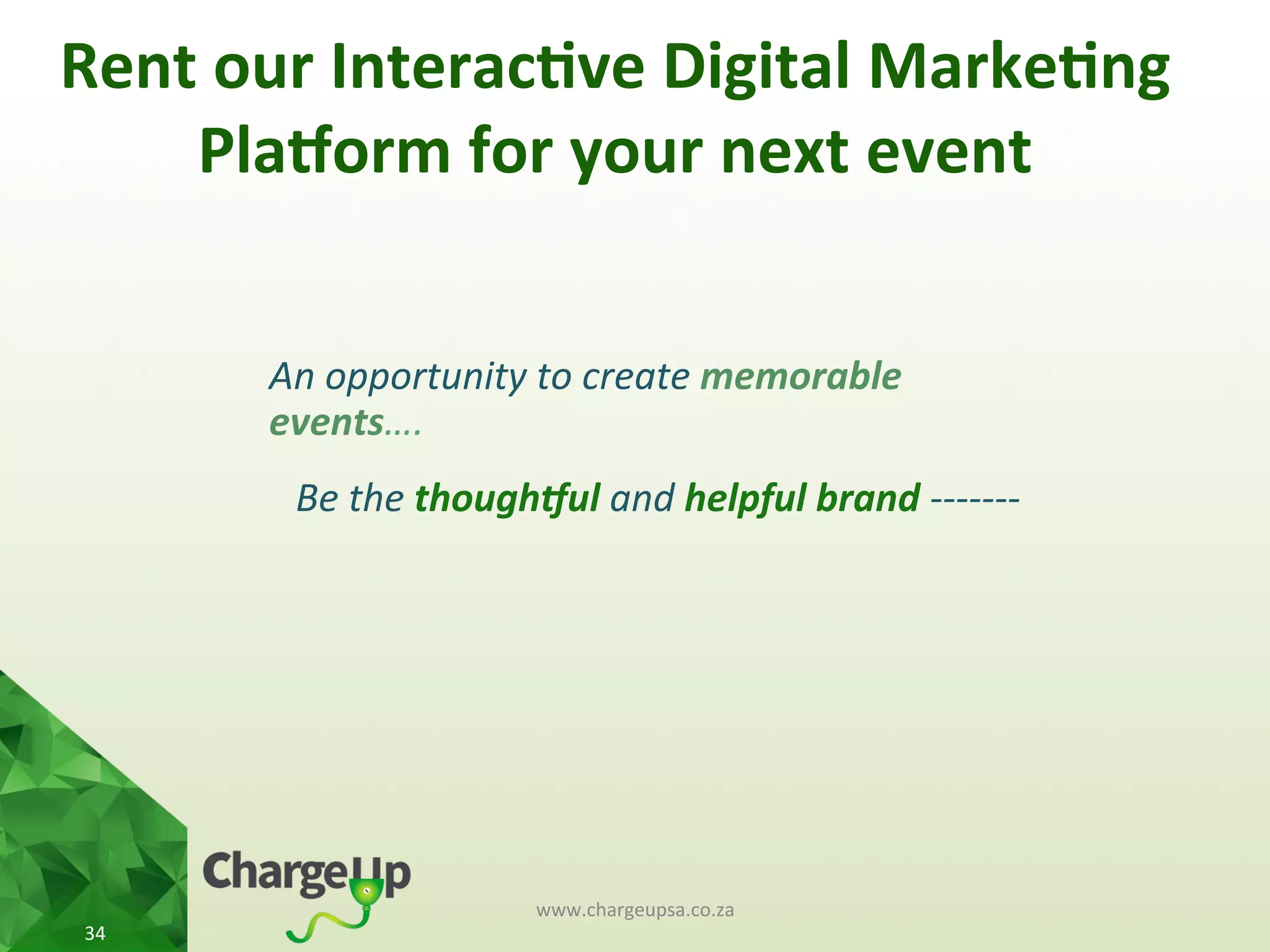 Rent	
  our	
  Interac*ve	
  Digital	
  Marke*ng	
  
Pla3orm	
  for	
  your	
  next	
  event	
  
An	
  opportunity	
  to	
  create	
  memorable	
  
events….	
  
Be	
  the	
  though3ul	
  and	
  helpful	
  brand	
  -­‐-­‐-­‐-­‐-­‐-­‐-­‐	
  
www.chargeupsa.co.za	
  
34	
  
 