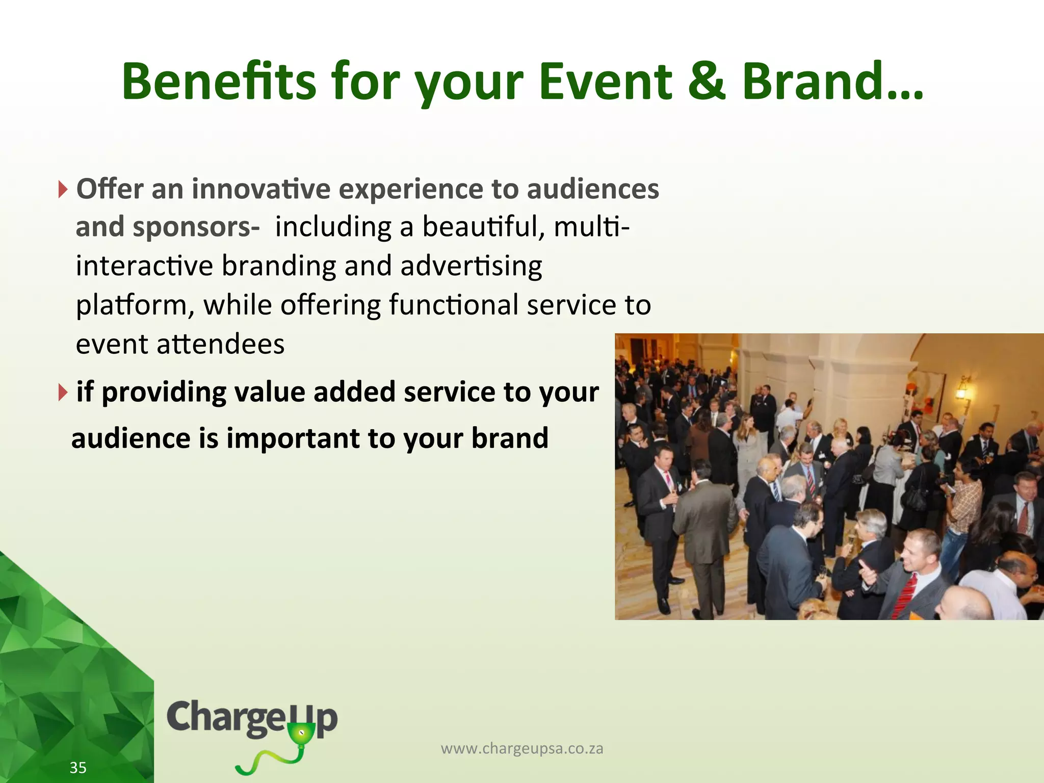 Beneﬁts	
  for	
  your	
  Event	
  &	
  Brand…	
  	
  
} Oﬀer	
  an	
  innova*ve	
  experience	
  to	
  audiences	
  
and	
  sponsors-­‐	
  	
  including	
  a	
  beau<ful,	
  mul<-­‐
interac<ve	
  branding	
  and	
  adver<sing	
  
plauorm,	
  while	
  oﬀering	
  func<onal	
  service	
  to	
  
event	
  aKendees	
  
} if	
  providing	
  value	
  added	
  service	
  to	
  your	
  
	
  	
  audience	
  is	
  important	
  to	
  your	
  brand	
  
	
  	
  
www.chargeupsa.co.za	
  
35	
  
 