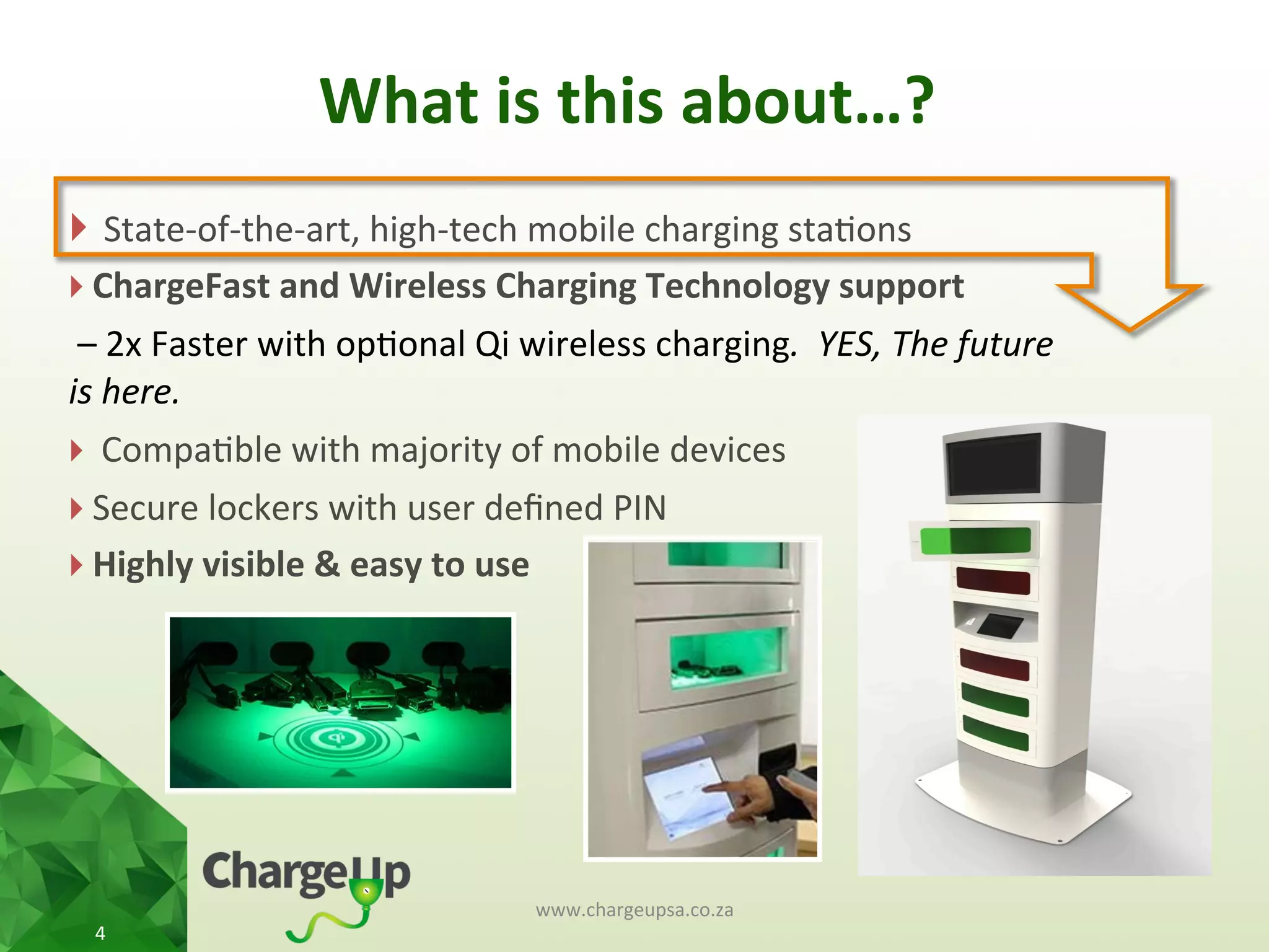 What	
  is	
  this	
  about…?	
  
www.chargeupsa.co.za	
  
4	
  
} 	
  State-­‐of-­‐the-­‐art,	
  high-­‐tech	
  mobile	
  charging	
  sta<ons	
  
} ChargeFast	
  and	
  Wireless	
  Charging	
  Technology	
  support	
  
	
  –	
  2x	
  Faster	
  with	
  op<onal	
  Qi	
  wireless	
  charging.	
  	
  YES,	
  The	
  future	
  
is	
  here.	
  
} 	
  Compa<ble	
  with	
  majority	
  of	
  mobile	
  devices	
  
} Secure	
  lockers	
  with	
  user	
  deﬁned	
  PIN	
  
} Highly	
  visible	
  &	
  easy	
  to	
  use	
  
	
  
 