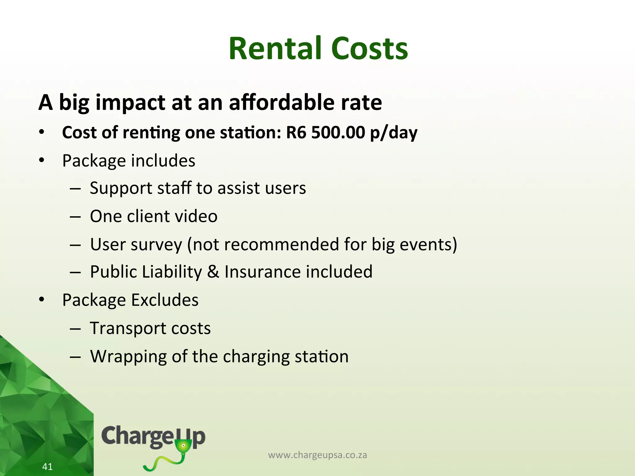 Rental	
  Costs	
  
A	
  big	
  impact	
  at	
  an	
  aﬀordable	
  rate	
  
•  Cost	
  of	
  ren*ng	
  one	
  sta*on:	
  R6	
  500.00	
  p/day	
  
•  Package	
  includes	
  
–  Support	
  staﬀ	
  to	
  assist	
  users	
  
–  One	
  client	
  video	
  	
  
–  User	
  survey	
  (not	
  recommended	
  for	
  big	
  events)	
  
–  Public	
  Liability	
  &	
  Insurance	
  included	
  
•  Package	
  Excludes	
  
–  Transport	
  costs	
  
–  Wrapping	
  of	
  the	
  charging	
  sta<on	
  	
  
	
  
www.chargeupsa.co.za	
  
41	
  
 