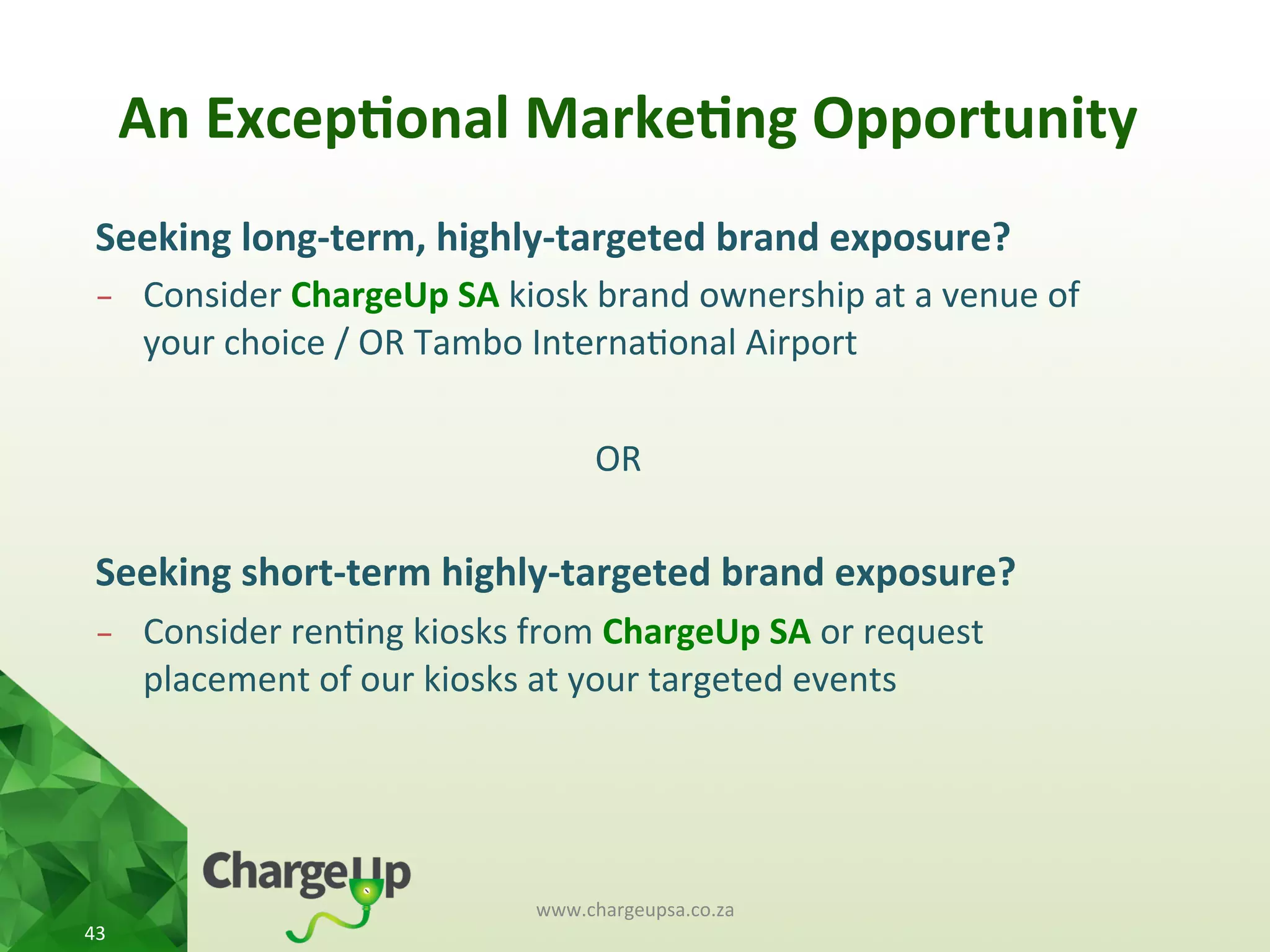 An	
  Excep*onal	
  Marke*ng	
  Opportunity	
  
www.chargeupsa.co.za	
  
43	
  
Seeking	
  long-­‐term,	
  highly-­‐targeted	
  brand	
  exposure?	
  
-  Consider	
  ChargeUp	
  SA	
  kiosk	
  brand	
  ownership	
  at	
  a	
  venue	
  of	
  
your	
  choice	
  /	
  OR	
  Tambo	
  Interna<onal	
  Airport	
  
OR	
  
Seeking	
  short-­‐term	
  highly-­‐targeted	
  brand	
  exposure?	
  
-  Consider	
  ren<ng	
  kiosks	
  from	
  ChargeUp	
  SA	
  or	
  request	
  
placement	
  of	
  our	
  kiosks	
  at	
  your	
  targeted	
  events	
  
	
  
 