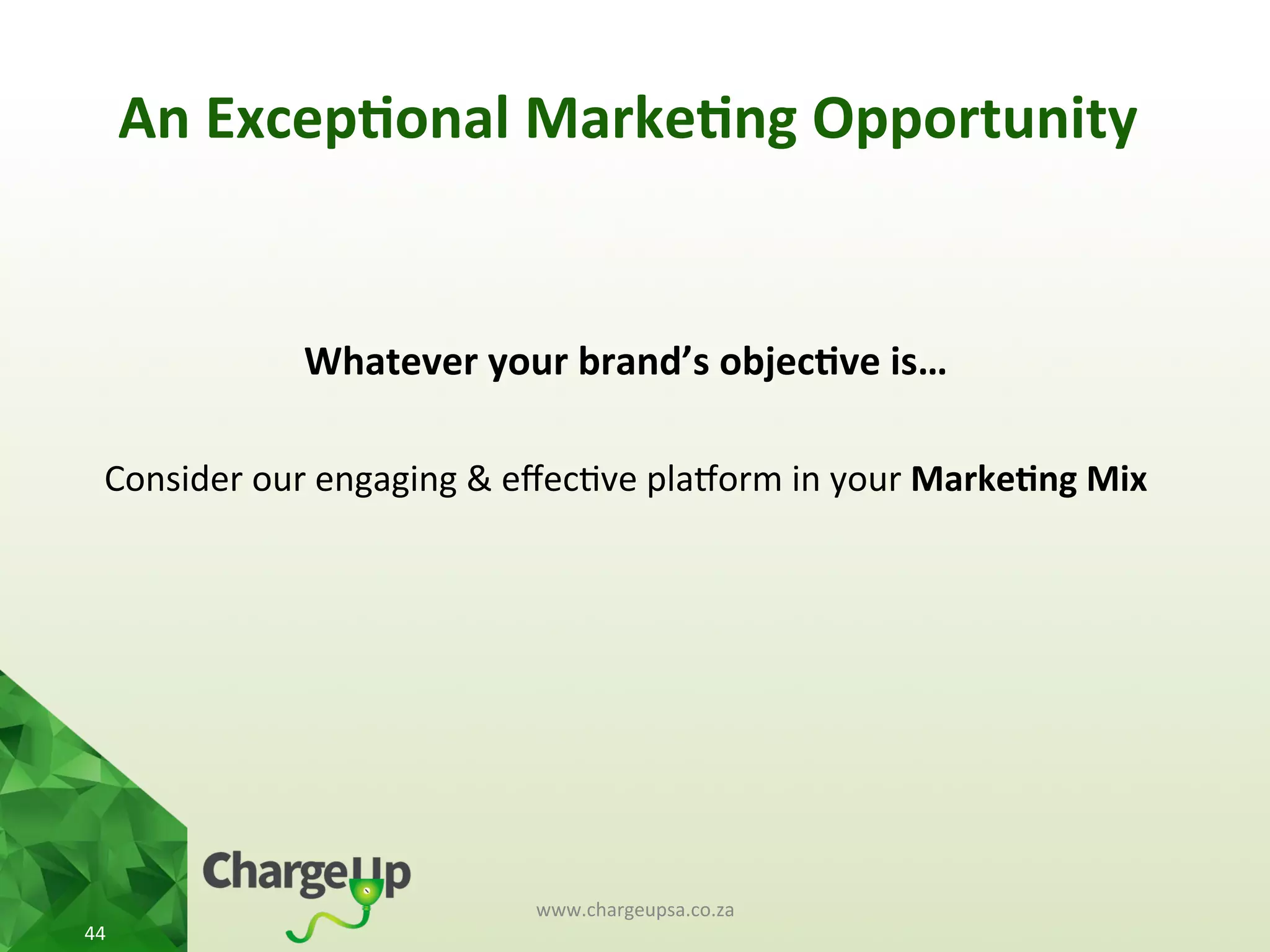 An	
  Excep*onal	
  Marke*ng	
  Opportunity	
  
www.chargeupsa.co.za	
  
44	
  
	
  
Whatever	
  your	
  brand’s	
  objec*ve	
  is…	
  
	
  
Consider	
  our	
  engaging	
  &	
  eﬀec<ve	
  plauorm	
  in	
  your	
  Marke*ng	
  Mix	
  
 