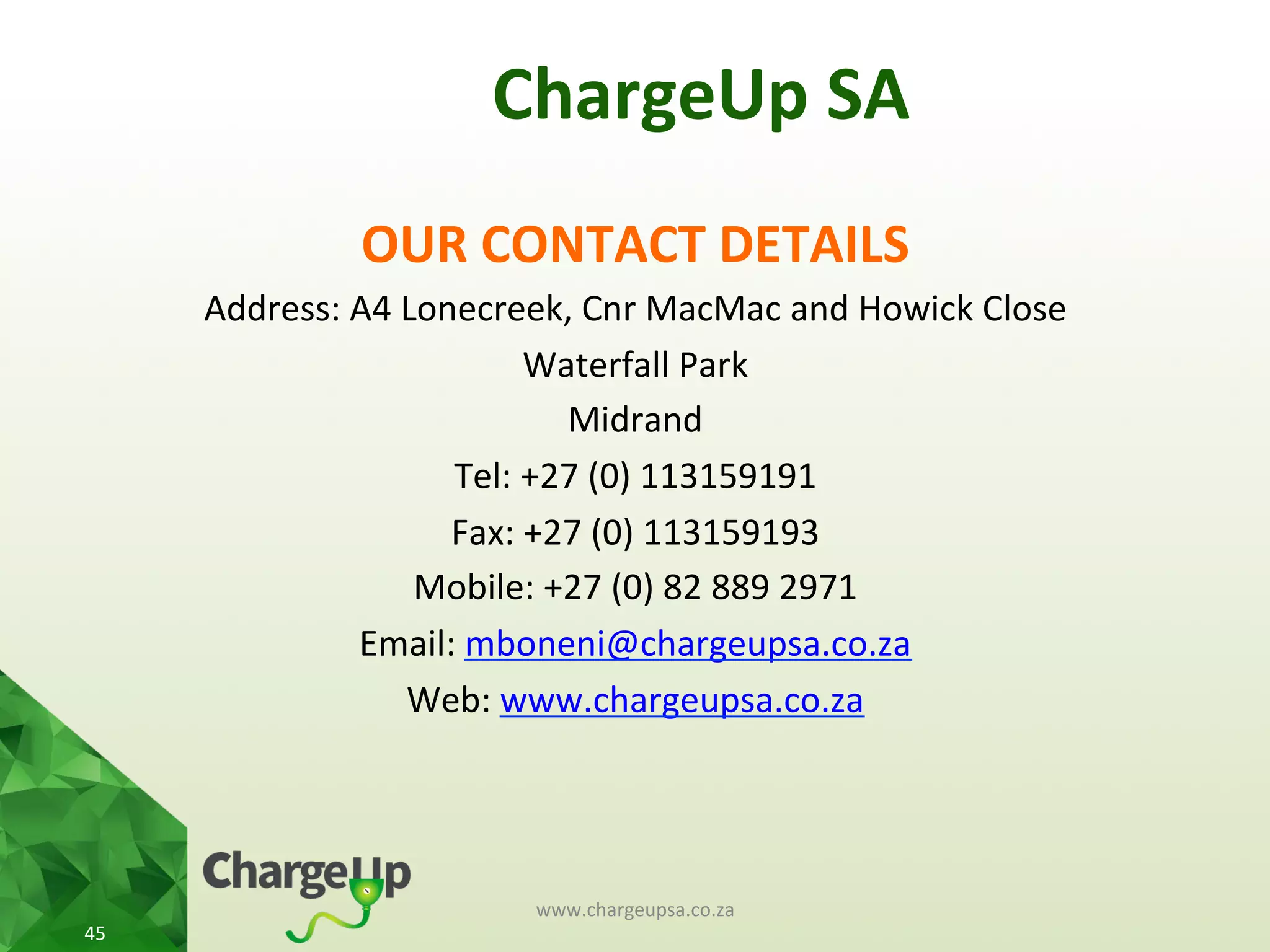 ChargeUp	
  SA	
  
OUR	
  CONTACT	
  DETAILS	
  
Address:	
  A4	
  Lonecreek,	
  Cnr	
  MacMac	
  and	
  Howick	
  Close	
  
Waterfall	
  Park	
  
Midrand	
  
Tel:	
  +27	
  (0)	
  113159191	
  
Fax:	
  +27	
  (0)	
  113159193	
  
Mobile:	
  +27	
  (0)	
  82	
  889	
  2971	
  
Email:	
  mboneni@chargeupsa.co.za	
  
Web:	
  www.chargeupsa.co.za	
  
	
  
www.chargeupsa.co.za	
  
45	
  
 