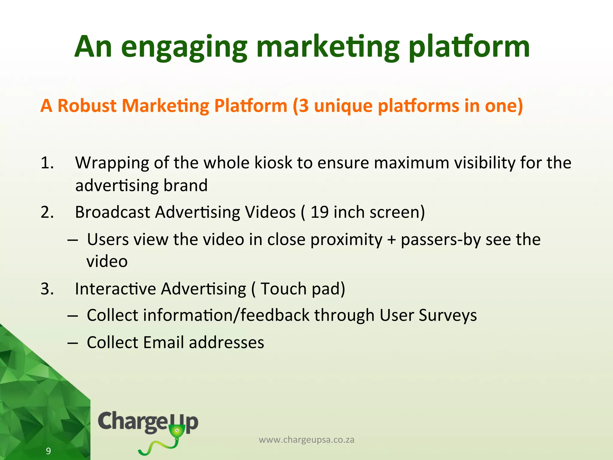 A	
  Robust	
  Marke*ng	
  Pla3orm	
  (3	
  unique	
  pla3orms	
  in	
  one)	
  
	
  
1.  Wrapping	
  of	
  the	
  whole	
  kiosk	
  to	
  ensure	
  maximum	
  visibility	
  for	
  the	
  
adver<sing	
  brand	
  
2.  Broadcast	
  Adver<sing	
  Videos	
  (	
  19	
  inch	
  screen)	
  
–  Users	
  view	
  the	
  video	
  in	
  close	
  proximity	
  +	
  passers-­‐by	
  see	
  the	
  
video	
  
3.  Interac<ve	
  Adver<sing	
  (	
  Touch	
  pad)	
  
–  Collect	
  informa<on/feedback	
  through	
  User	
  Surveys	
  
–  Collect	
  Email	
  addresses	
  
www.chargeupsa.co.za	
  
9	
  
An	
  engaging	
  marke*ng	
  pla3orm	
  
 