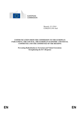 EN EN
EUROPEAN
COMMISSION
Brussels, 15.1.2014
COM(2013) 941 final
COMMUNICATION FROM THE COMMISSION TO THE EUROPEAN
PARLIAMENT, THE COUNCIL, THE EUROPEAN ECONOMIC AND SOCIAL
COMMITTEE AND THE COMMITTEE OF THE REGIONS
Preventing Radicalisation to Terrorism and Violent Extremism:
Strengthening the EU's Response
 