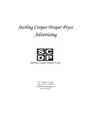  
 
 
 
 
Sterling Cooper Draper Pryce
Advertising
 
 
 
 
1271 Madison Avenue 
New York, CA 10029 
SCDP@Advertising.co​m 
646­715­0823 
 
 
   
 
 