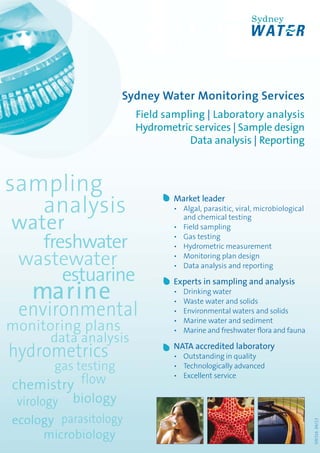 Sydney Water Monitoring Services
Field sampling | Laboratory analysis
Hydrometric services | Sample design
Data analysis | Reporting
ecology
gas testing
virology
parasitology
microbiology
Market leader
• Algal, parasitic, viral, microbiological
and chemical testing
• Field sampling
• Gas testing
• Hydrometric measurement
• Monitoring plan design
• Data analysis and reporting
Experts in sampling and analysis
• Drinking water
• Waste water and solids
• Environmental waters and solids
• Marine water and sediment
• Marine and freshwater flora and fauna
NATA accredited laboratory
• Outstanding in quality
• Technologically advanced
• Excellent service
SW31604/13
SW316 04_13 Monitoring Services FLyer _marine_for Web.indd 1SW316 04_13 Monitoring Services FLyer _marine_for Web.indd 1 23/04/13 4:55:20 PM23/04/13 4:55:20 PM
 