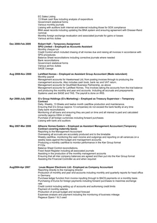 EC Sales Listing
13 Week cash flow including analysis of expenditure
Government statistical forms
Various monthly journals
Liaising with auditors both internal and external including those for SOX compliance
BNA asset records including updating the BNA system and ensuring agreement with Dresser-Rand
nominal.
Monthly foreign exchange revaluation and associated journals for gains or losses
Various ad-hoc duties
Dec 2008-Feb 2009 Robert Half – Temporary Assignment
SPG Limited – Employed as Accounts Assistant
Monthly cheque run
Credit Control which included chasing of all monies due and raising all invoices in accordance with
SPG procedures
Balance Sheet reconciliations including corrective journals where needed
Bank reconciliations
Government statistical forms
Various ad-hoc duties
SAGE Useage
Aug 2008-Nov 2008 Larkfleet Homes – Employed as Assistant Group Accountant (Made redundant)
Monthly payroll
Management accounts for Hawksmead Ltd, from posting invoices through to producing the
management accounts. Also includes cash book, bank rec and VAT return.
Management accounts for Southfield Business Partnership, as above
Management accounts for Larkfleet Homes. This involves taking the accounts from the trial balance
and producing the monthly and year end accounts. Including all accruals and prepayments
Systems used are SAGE and TAS. The payroll is done on IRIS.
Apr 2008-July 2008 G’s Group Holdings (G’s Marketing) – Employed as Treasury Supervisor – Temporary
Contract
Daily, Weekly, 13 Weeks and twelve month cashflow production and maintenance.
Ensuring that G’s Group (approx 13 companies) do not exceed the bank facility at any time
Daily bank reconciliations
Monitoring of all loans and ensuring they are paid on time and all interest is paid and calculated
correctly (approx £60m in total)
Purchase of all foreign currencies including forward purchases
Liaising with bank and auditors
May 2007-Mar 2008 Allisons Homes Eastern – Employed as Assistant Management Accountant (Temporary
Contract covering maternity leave)
Reporting to the Management Accountant
Overseeing all accruals are accurately produced and to the timetable
Weekly cashflow, monitoring the cash income and outgoings and reporting on all variances on a
weekly basis against the budget and management accounts.
Producing a monthly cashflow to monitor performance in the Kier Group format
P11Ds
Balance Sheet Control reconciliations.
Fixed Asset Register including all associated journals
Assisting in the production of the monthly management accounts
Ensuring that all inter company balances are agreed and then put into the Kier Group format
Assisting the Financial Controller as and when required
Aug2004-Apr 2007 Leuze Mayser Electronic Ltd:- Employed as Company Accountant
Reporting directly to the managing director
Production of monthly and year end accounts including monthly and quarterly reports for head office
in Germany
Purchase ledger function from invoice inputting through to BACS payments on a monthly basis
Purchasing of Euros for foreign payments including forward purchases to maximise exchange
rate
Credit control including setting up of accounts and authorising credit limits
Payment of monthly salaries
Production of annual budget and revised forecast
Expenses analysis and payment including the monitoring of business mileage
Pegasus Opera 1 & 2 used
 