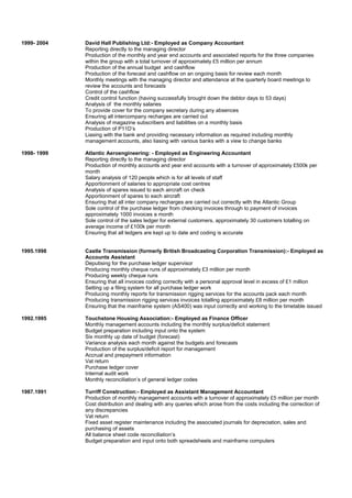 1999- 2004 David Hall Publishing Ltd:- Employed as Company Accountant
Reporting directly to the managing director
Production of the monthly and year end accounts and associated reports for the three companies
within the group with a total turnover of approximately £5 million per annum
Production of the annual budget and cashflow
Production of the forecast and cashflow on an ongoing basis for review each month
Monthly meetings with the managing director and attendance at the quarterly board meetings to
review the accounts and forecasts
Control of the cashflow
Credit control function (having successfully brought down the debtor days to 53 days)
Analysis of the monthly salaries
To provide cover for the company secretary during any absences
Ensuring all intercompany recharges are carried out
Analysis of magazine subscribers and liabilities on a monthly basis
Production of P11D’s
Liasing with the bank and providing necessary information as required including monthly
management accounts, also liasing with various banks with a view to change banks
1998- 1999 Atlantic Aeroengineering: - Employed as Engineering Accountant
Reporting directly to the managing director
Production of monthly accounts and year end accounts with a turnover of approximately £500k per
month
Salary analysis of 120 people which is for all levels of staff
Apportionment of salaries to appropriate cost centres
Analysis of spares issued to each aircraft on check
Apportionment of spares to each aircraft
Ensuring that all inter company recharges are carried out correctly with the Atlantic Group
Sole control of the purchase ledger from checking invoices through to payment of invoices
approximately 1000 invoices a month
Sole control of the sales ledger for external customers, approximately 30 customers totalling on
average income of £100k per month
Ensuring that all ledgers are kept up to date and coding is accurate
1995.1998 Castle Transmission (formerly British Broadcasting Corporation Transmission):- Employed as
Accounts Assistant
Deputising for the purchase ledger supervisor
Producing monthly cheque runs of approximately £3 million per month
Producing weekly cheque runs
Ensuring that all invoices coding correctly with a personal approval level in excess of £1 million
Setting up a filing system for all purchase ledger work
Producing monthly reports for transmission rigging services for the accounts pack each month
Producing transmission rigging services invoices totalling approximately £8 million per month
Ensuring that the mainframe system (AS400) was input correctly and working to the timetable issued
1992.1995 Touchstone Housing Association:- Employed as Finance Officer
Monthly management accounts including the monthly surplus/deficit statement
Budget preparation including input onto the system
Six monthly up date of budget (forecast)
Variance analysis each month against the budgets and forecasts
Production of the surplus/deficit report for management
Accrual and prepayment information
Vat return
Purchase ledger cover
Internal audit work
Monthly reconciliation’s of general ledger codes
1987.1991 Turriff Construction:- Employed as Assistant Management Accountant
Production of monthly management accounts with a turnover of approximately £5 million per month
Cost distribution and dealing with any queries which arose from the costs including the correction of
any discrepancies
Vat return
Fixed asset register maintenance including the associated journals for depreciation, sales and
purchasing of assets
All balance sheet code reconciliation’s
Budget preparation and input onto both spreadsheets and mainframe computers
 