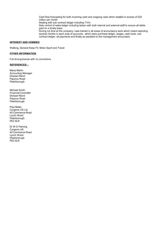 Cash flow forecasting for both incoming cash and outgoing cash which totalled in excess of £20
million per month
Dealing with sub contract ledger including 714’s
Sole control of sales ledger including liaison with both internal and external staff to ensure all debts
paid on a timely basis
During my time at this company I was trained in all areas of accountancy work which meant spending
several months in each area of accounts, which were purchase ledger, wages, cash book, sub
contract ledger, all payments and finally as assistant to the management accountant.
INTEREST AND HOBBIES
Walking, General Keep Fit, Motor Sport and Travel
OTHER INFORMATION
Full driving license with no convictions
REFERENCES: -
Maria Martin
Accounting Manager
Dresser-Rand
Papyrus Road
Peterborough
Michael Smith
Financial Controller
Dresser-Rand
Papyrus Road
Peterborough
Paul Bates
Corgenix UK Ltd
40 Commerce Road
Lynch Wood
Peterborough
PE2 6LR
Dr W G Fleming
Corgenix UK
40 Commerce Road
Lynch Wood
Peterborough
PE2 6LR
 