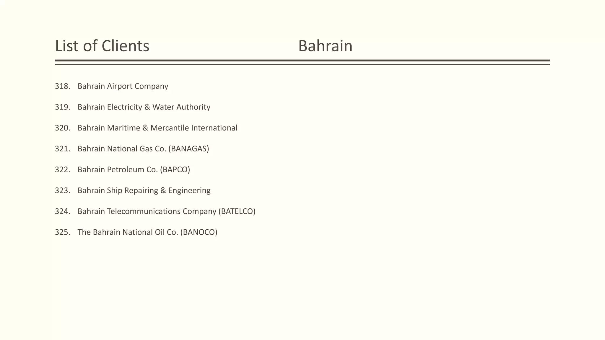 List of Clients Bahrain
318. Bahrain Airport Company
319. Bahrain Electricity & Water Authority
320. Bahrain Maritime & Mercantile International
321. Bahrain National Gas Co. (BANAGAS)
322. Bahrain Petroleum Co. (BAPCO)
323. Bahrain Ship Repairing & Engineering
324. Bahrain Telecommunications Company (BATELCO)
325. The Bahrain National Oil Co. (BANOCO)
 