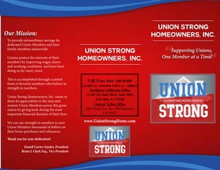 Union Strong
Homeowners, Inc.
“Supporting Unions,
One Member at a Time!
“Union Strong
Homeowners, Inc.
Toll Free: 844-240-6569
Cal BRE Lic. 01956491 NMLS Lic. 1208032
Northern California Office
11140 Fair Oaks Blvd., Suite 500A
Fair Oaks, CA 95628
www.UnionStrongHome.com
Our Mission:
To provide extraordinary savings for
dedicated Union Members and their
family members nationwide.
Unions protect the interests of their
members by improving wages, hours
and working conditions and have been
doing so for many years.
This is accomplished through a united
front of devoted members who believe in
strength in numbers.
Union Strong Homeowners, Inc. wants to
show its appreciation to the men and
women Union Members across this great
nation by giving back during the most
important financial decision of their lives.
We use our strength in numbers to save
Union Members thousands of dollars on
their home purchases and refinances.
Thank you for your dedication!
Donell Carter-Snyder, President
Brian J. Clark Esq., Vice President
Central Valley Office
309 Cherry Ln. Ste. 106 Manteca,
CA 95337
 