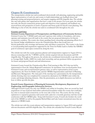 Hagen Thames Hammons 2014-2015 Transportation Scholar Page 8
Chapter II: Constituencies
The transportation scholar met and coordinated electronically with planning, engineering and public
figure representatives of each city and county to build relationships, get feedback about trail
planning existing and proposed projects, and acquire mapping and GIS shapefile data. The scholar
also met with parties and organizations that have a stake in the project. For every party the scholar
met with, the bicycle connectivity project goals and objectives were explained, and feedback was
received from each perspective in terms of present and future goals for bicycle route planning. The
following is a list of who the scholar met and/or coordinated with throughout the year.
Counties and Cities
Gwinnett County Department of Transportation and Department of Community Services:
Gwinnet County has 7 CRNRA park units and 5 gateway cities within its boundaries, and owns,
operates and maintains most all roads in the county that are proposed alternatives for bicycle
connectivity corridors. The county also shares pending future ownership and planning efforts for 2
key historic bridge rehabilitations across the Chattahoochee River that would serve as
bicycle/pedestrian only crossings and increase safer and direct connectivity. The county is also home
to several pending land acquisitions supported by the Trust for Public Land to further the CRNRA
goal of continuous open space connectivity along the river.
The scholar met with the county greenway planner and transportation engineer in August 2014 to
discuss connecting with the 7 CRNRA and the scholar acquired relevant documents and GIS
shapefile data. Throughout the process, the scholar also coordinated electronically to get data such
as Average Daily Traffic (ADT) for roads, land ownership, and any pertinent follow up questions
for future and proposed bicycle and trail infrastructure.
Gwinnett County hosted the Chattahoochee River Trail meeting in May 2015 that was led by
representatives from the Atlanta Regional Commission. In attendance were involved parties from
Gwinnett County and several Gwinnett gateway cities, as well as representatives from county
organizations, the Trust for Public Land, and the CRNRA Superintendent and Chief of Planning
and Resource Management. The main part of the meeting was a presentation by the transportation
scholar showing what was completed for connectivity alternatives for CRNRA units within the
county and design/planning elements. After the presentation, an in depth discussion was held on
how to follow up with this plan.
Forsyth County Department of Planning & Community Development, Department of
Engineering, and Geographic Information Services:
Although Forsyth County has only one CRNRA unit within its boundary, there are several key land
acquisitions on top of private land within authorized boundaries within the county that could play
key roles to increase land connectivity on the west side of the river. The county also has strong
aspirations to expand its greenway trail system with a plan for a riverside greenway trail that would
synchronize with the CRNRA plan. Along with Gwinnett County, Forsyth also borders the north
end of the CRNRA as well as the popular Buford Dam and Lake Lanier recreational areas that are
adjacent to CRNRA lands.
The scholar met with the county planner and transportation engineer in August 2014 and acquired
relevant documents and GIS shapefile data. The scholar also attended the Forsyth County Bicycle
 
