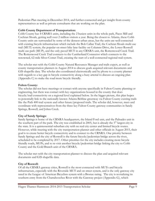 Hagen Thames Hammons 2014-2015 Transportation Scholar Page 9
Pedestrian Plan meeting in December 2014, and further connected and got insight from county
representatives as well as private consultants that are working on the plan.
Cobb County Department of Transportation:
Cobb County has 4 CRNRA units, including the 2 busiest units in the whole park, Paces Mill and
Cochran Shoals, getting well over 2 million visitors a year. Being the closest to Atlanta, these Cobb
County units are surrounded by some of the densest urban areas, but the units are well connected
with existing bicycle infrastructure which include the Bob Callan Trail, the Cochran Shoals multi use
trail (MUT) system, the popular on street bike lane facility on Columns Drive, the Lower Roswell
multi use path (MUP), and the only paved MUT in any CRNRA unit, the Rottenwood Creek Trail.
The Rottenwood Creek Trail connects to the Cumberland Connector which connects to the
renowned, 62-mile Silver Comet Trail, creating the start of a well-connected regional trail system.
The scholar met with the Cobb County Natural Resources Manager and trails expert, as well as
county transportation planners in August 2014 to discuss goals acquired relevant documents and
GIS shapefile data. The scholar also coordinated electronically and by phone to a county planner
with regards to a key gap in bicycle connectivity along a busy arterial to discuss an ongoing plan
(Appendix C) to make the road more bicycle friendly.
Fulton County:
The scholar did not have meetings or contact with anyone specifically in Fulton County planning or
engineering, but there was contact with key organizations housed in the county that does
bicycle/trail connectivity on a regional level explained below. In the bigger picture, this plan hopes
to potentially link to the nationally known Atlanta Beltline greenway via Fulton County existing trails
like the Path 400 trail system and other future/proposed trails. The scholar did, however, meet and
coordinate with representatives from the three key Fulton County gateway communities in Sandy
Springs, Roswell, and Johns Creek.
City of Sandy Springs:
Sandy Springs is home of the CRNRA headquarters, the Island Ford unit, and the Palisades unit in
the southern part of the park. The city was established in 2005, but is already the 5th
largest city in
the state. It is a quintessential suburban city with no real city center and limited bicycle routes.
However, while meeting with the city transportation planner and other officials in August 2015, their
goal is to create better bicycle connectivity and to connect to the CRNRA. One priority between
Sandy Springs and the city of Roswell is the future bicycle/pedestrian bridge across the river,
scheduled to be completed by 2017. Other priorities for the city includes creating more bicycle
friendly roads, MUPs, and to re-visit another bicycle/pedestrian bridge linking the city to Cobb
County and the Gold Branch unit of the CRNRA.
The scholar met with the city transportation planner to discuss the plan and acquired relevant
documents and GIS shapefile data.
City of Roswell:
Of all the CRNRA gateway cities, Roswell is the most connected with MUTs and bicycle
infrastructure, especially with the Riverside MUT and on street system, and is the only gateway city
rated in the League of American Bicyclists system with a Bronze rating. The city is revitalizing its
southern entry from the Chattahoochee River with the Gateway project (Appendix G), which
 