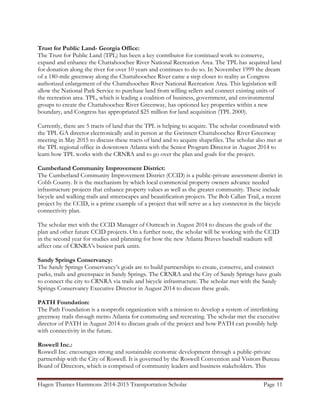 Hagen Thames Hammons 2014-2015 Transportation Scholar Page 11
Trust for Public Land- Georgia Office:
The Trust for Public Land (TPL) has been a key contributor for continued work to conserve,
expand and enhance the Chattahoochee River National Recreation Area. The TPL has acquired land
for donation along the river for over 10 years and continues to do so. In November 1999 the dream
of a 180-mile greenway along the Chattahoochee River came a step closer to reality as Congress
authorized enlargement of the Chattahoochee River National Recreation Area. This legislation will
allow the National Park Service to purchase land from willing sellers and connect existing units of
the recreation area. TPL, which is leading a coalition of business, government, and environmental
groups to create the Chattahoochee River Greenway, has optioned key properties within a new
boundary, and Congress has appropriated $25 million for land acquisition (TPL 2000).
Currently, there are 5 tracts of land that the TPL is helping to acquire. The scholar coordinated with
the TPL GA director electronically and in person at the Gwinnett Chattahoochee River Greenway
meeting in May 2015 to discuss these tracts of land and to acquire shapefiles. The scholar also met at
the TPL regional office in downtown Atlanta with the Senior Program Director in August 2014 to
learn how TPL works with the CRNRA and to go over the plan and goals for the project.
Cumberland Community Improvement District:
The Cumberland Community Improvement District (CCID) is a public-private assessment district in
Cobb County. It is the mechanism by which local commercial property owners advance needed
infrastructure projects that enhance property values as well as the greater community. These include
bicycle and walking trails and streetscapes and beautification projects. The Bob Callan Trail, a recent
project by the CCID, is a prime example of a project that will serve as a key connector in the bicycle
connectivity plan.
The scholar met with the CCID Manager of Outreach in August 2014 to discuss the goals of the
plan and other future CCID projects. On a further note, the scholar will be working with the CCID
in the second year for studies and planning for how the new Atlanta Braves baseball stadium will
affect one of CRNRA‟s busiest park units.
Sandy Springs Conservancy:
The Sandy Springs Conservancy‟s goals are to build partnerships to create, conserve, and connect
parks, trails and greenspace in Sandy Springs. The CRNRA and the City of Sandy Springs have goals
to connect the city to CRNRA via trails and bicycle infrastructure. The scholar met with the Sandy
Springs Conservancy Executive Director in August 2014 to discuss these goals.
PATH Foundation:
The Path Foundation is a nonprofit organization with a mission to develop a system of interlinking
greenway trails through metro Atlanta for commuting and recreating. The scholar met the executive
director of PATH in August 2014 to discuss goals of the project and how PATH can possibly help
with connectivity in the future.
Roswell Inc.:
Roswell Inc. encourages strong and sustainable economic development through a public-private
partnership with the City of Roswell. It is governed by the Roswell Convention and Visitors Bureau
Board of Directors, which is comprised of community leaders and business stakeholders. This
 