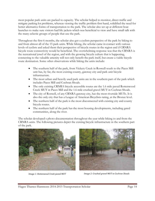 Hagen Thames Hammons 2014-2015 Transportation Scholar Page 14
most popular park units are packed to capacity. The scholar helped to monitor, direct traffic and
mitigate parking lot problems, whereas viewing the traffic problem first hand, solidified the need for
better alternative forms of transportation to the park. The scholar also set up at different boat
launches to make sure visitors had life jackets which was beneficial to view and have small talk with
the many eclectic groups of people that use the park.
Throughout the first 6 months, the scholar also got a cyclists perspective of the park by biking to
and from almost all of the 15 park units. While biking, the scholar came in contact with various
levels of cyclists and asked them their perspective of bicycle routes in the region and if CRNRA
bicycle route connectivity would be beneficial. The overwhelming response was that the CRNRA is
the recreational jewel of the region, and with the growing bicycle culture that is happening,
connecting to the valuable amenity will not only benefit the park itself, but create a viable bicycle
route destination. Some other observations while biking the units include:
• The southern half of the park, from Vickery Creek in Roswell south to the Paces Mill
unit has, by far, the most existing county, gateway city and park unit bicycle
infrastructure.
• The most urban and heavily used park units are in the southern part of the park which
includes Paces Mill and Cochran Shoals.
• The only existing CRNRA bicycle accessible routes are the 1.6 mile paved Rottenwood
Creek MUT in Paces Mill and the 1.6 mile crushed gravel MUT in Cochran Shoals.
• The city of Roswell, of any CRNRA gateway city, has the most riverside MUTs. It is
also the only city that has a League of American Bicyclists rating, at the Bronze level.
• The northern half of the park is the most disconnected with existing city and county
bicycle routes.
• The northern half of the park has the most housing developments, including gated
communities, along the river.
The scholar developed s photo-documentation throughout the year while biking to and from the
CRNRA units. The following pictures depict the existing bicycle infrastructure in the southern part
of the park.
Image 1: Rottenwood Creek paved MUT Image 2: Crushed gravel MUT in Cochran Shoals
 
