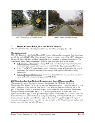 Hagen Thames Hammons 2014-2015 Transportation Scholar Page 15
2. Review Relative Plans, Sites and Future Projects
The scholar reviewed the following documents and sites while developing the Study:
The Urban Agenda
This NPS document, published in March 2015, gave an enlightened context to the Study that relates
specifically to the CRNRA. The Urban Agenda‟s focus is to connect more of the NPS‟s urban parks,
like specifically the CRNRA, and how they can be more connected to adjacent communities. The
Agenda calls for the following principles, and how these principles relate to the project.
 Be Relative to All Americans: Challenge NPS units and adjacent gateway communities on
how to creatively connect with one another which includes the park design and its uses.
 Active “One NPS”: Promote healthy, active outdoor recreation while engaging the newest
generations, the millenials, as this generation wants more multi-modal transportation
connections.
 Nurture a Culture of Collaboration: Be more relative and further connect urban residents to
public lands with community engagement (NPS 2015).
2009 Chattahoochee River National Recreation Area General Management Plan
The essential document that lays out guidance for managing the CRNRA is the General
Management Plan (GMP). The document is revised approximately every 15 to 20 years and, in view
of the rapidly developing nature of the Chattahoochee River corridor and the intense use of the
park, it is a critical element in protecting the park‟s resources while at the same time providing for
quality visitor experiences (NPS 2009). The GMP management zones in the CRNRA have a
significant impact on types of trails (paved or unpaved) that are allowed in the 15 specific units and
their allowable use in terms of allowable hiking and/or cycling. However, the GMP can be revised
to accommodate specific uses and surface types in the future with legislative approval. Figure 3
shows these management zones and takes out what is relative to this Study, the current trail use and
surface type restrictions and allowable uses.
Image 3: Columns Drive on street bike facility Image 4: Roswell Riverside Trail System
 