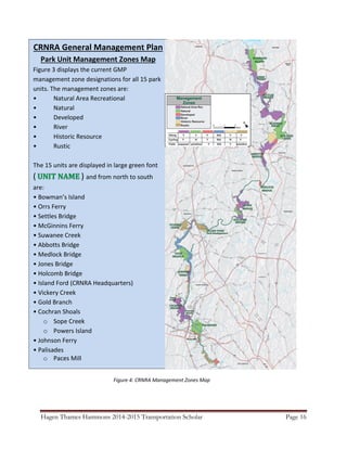 Hagen Thames Hammons 2014-2015 Transportation Scholar Page 16
CRNRA General Management Plan
Park Unit Management Zones Map
Figure 3 displays the current GMP
management zone designations for all 15 park
units. The management zones are:
• Natural Area Recreational
• Natural
• Developed
• River
• Historic Resource
• Rustic
The 15 units are displayed in large green font
( ) and from north to south
are:
• Bowman’s Island
• Orrs Ferry
• Settles Bridge
• McGinnins Ferry
• Suwanee Creek
• Abbotts Bridge
• Medlock Bridge
• Jones Bridge
• Holcomb Bridge
• Island Ford (CRNRA Headquarters)
• Vickery Creek
• Gold Branch
• Cochran Shoals
o Sope Creek
o Powers Island
• Johnson Ferry
• Palisades
o Paces Mill
Figure 4: CRNRA Management Zones Map
 