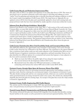 Hagen Thames Hammons 2014-2015 Transportation Scholar Page 17
Cobb County Bicycle and Pedestrian Improvement Plan
This plan, done in 2010, is an update and expansion of an earlier plan done in 1993. The intent of
this project was to ascertain community needs with respect to bicycling and walking at a more
“micro” level by gathering and analyzing data to describe bicycling and walking conditions on all of
the County‟s major thoroughfares (Cobb County 2010). The map shown in Appendix B is an
updated version (2014) from this plan and is periodically updated to show both existing trails and
proposed future trails that have been identified by studies specific to local areas within the County.
Johnson Ferry Road Design Guidelines- March 2013
Johnson Ferry Road is a key connector in the Study. This 1.7 mile section of the road connects the
Columns Drive on street bike facility with the MUP on Lower Roswell Road. Currently, the 3 lane
40,000+ ADT road is designated as a bike route, but with this high traffic on congestion, it will only
cater to expert and fearless cyclists. In 2013, the Cobb County Planning Commission and Board of
Commissioners finalized the Johnson Ferry Road Urban Design Plan. The improvements to the
corridor were based upon a model of implementing a “complete street” and were split into short-,
mid-, and long-term improvements. The proposed improvements that are relative to the Study along
Johnson Ferry Road from Lower Roswell Road to the Chattahoochee River from this plan are
located in Appendix C.
Cobb County Chattahoochee River Trail Feasibility Study and Conceptual Master Plan
This 2004 plan addresses the opportunities and constraints of developing a trail system through
Cobb County from the City of Roswell to the Paces Mill unit. The conclusion to the report indicated
that a continuous hard surface multi-use trail system adjacent to the Chattahoochee River was not
feasible because of regulatory restrictions, citizen opposition, and land ownership. However, the
plan identifies two different options for a connected trail system that bypasses a route adjacent to
the river and its constraints which include:
 Multi-use route that follows the public right-of-way along the major roadways
that traverse between the developments within Cobb County.
 Recreational route that utilizes the NPS land and creates a corridor with
connecting units between the various NPS units (Cobb County DOT 2004).
Gwinnett County, Georgia Open Space & Greenway Master Plan (2014)
This plan is a long-term vision for increasing recreational opportunities and building a system of
greenway trails, therefore reducing the environmental impact of development in Gwinnett County.
The plan details existing trails and two sets of proposed trails, which was very useful in identifying
where potential locations are being visioned for trails in the county. The scholar also obtained GIS
shapefile data from this plan for creating maps. An excerpt of the plan that covers the Study corridor
is located in Appendix D.
Gwinnett County Traffic Engineering 2014 Traffic Reports
The scholar used the following site to locate ADT data specifically for Gwinnett County:
https://www.gwinnettcounty.com/portal/gwinnett/Departments/Transportation/TrafficCounts2015
Forsyth County Bicycle Transportation and Pedestrian Walkways 2025 Plan
The scholar referenced this plan and obtained GIS shapefiles from the plan that identifies existing
bicycle facilities in the county as well as potential on road and road separated facilities. Part of the
 