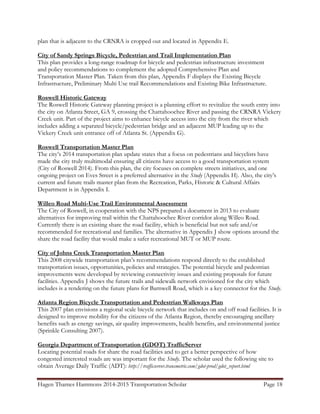 Hagen Thames Hammons 2014-2015 Transportation Scholar                                       Page 18
										
plan that is adjacent to the CRNRA is cropped out and located in Appendix E.
City of Sandy Springs Bicycle, Pedestrian and Trail Implementation Plan
This plan provides a long-range roadmap for bicycle and pedestrian infrastructure investment
and policy recommendations to complement the adopted Comprehensive Plan and
Transportation Master Plan. Taken from this plan, Appendix F displays the Existing Bicycle
Infrastructure, Preliminary Multi Use trail Recommendations and Existing Bike Infrastructure.
Roswell Historic Gateway
The Roswell Historic Gateway planning project is a planning effort to revitalize the south entry into
the city on Atlanta Street, GA 9, crossing the Chattahoochee River and passing the CRNRA Vickery
Creek unit. Part of the project aims to enhance bicycle access into the city from the river which
includes adding a separated bicycle/pedestrian bridge and an adjacent MUP leading up to the
Vickery Creek unit entrance off of Atlanta St. (Appendix G).
Roswell Transportation Master Plan
The city’s 2014 transportation plan update states that a focus on pedestrians and bicyclists have
made the city truly multimodal ensuring all citizens have access to a good transportation system
(City of Roswell 2014). From this plan, the city focuses on complete streets initiatives, and one
ongoing project on Eves Street is a preferred alternative in the Study (Appendix H). Also, the city’s
current and future trails master plan from the Recreation, Parks, Historic & Cultural Affairs
Department is in Appendix I.
Willeo Road Multi-Use Trail Environmental Assessment
The City of Roswell, in cooperation with the NPS prepared a document in 2013 to evaluate
alternatives for improving trail within the Chattahoochee River corridor along Willeo Road.
Currently there is an existing share the road facility, which is beneficial but not safe and/or
recommended for recreational and families. The alternative in Appendix J show options around the
share the road facility that would make a safer recreational MUT or MUP route.
City of Johns Creek Transportation Master Plan
This 2008 citywide transportation plan’s recommendations respond directly to the established
transportation issues, opportunities, policies and strategies. The potential bicycle and pedestrian
improvements were developed by reviewing connectivity issues and existing proposals for future
facilities. Appendix J shows the future trails and sidewalk network envisioned for the city which
includes is a rendering on the future plans for Barnwell Road, which is a key connector for the Study.
Atlanta Region Bicycle Transportation and Pedestrian Walkways Plan
This 2007 plan envisions a regional scale bicycle network that includes on and off road facilities. It is
designed to improve mobility for the citizens of the Atlanta Region, thereby encouraging ancillary
benefits such as energy savings, air quality improvements, health benefits, and environmental justice
(Sprinkle Consulting 2007).
Georgia Department of Transportation (GDOT) TrafficServer
Locating potential roads for share the road facilities and to get a better perspective of how
congested interested roads are was important for the Study. The scholar used the following site to
obtain Average Daily Traffic (ADT): http://trafficserver.transmetric.com/gdot-prod/gdot_report.html
 