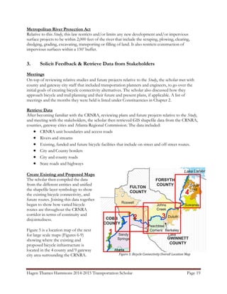 Hagen Thames Hammons 2014-2015 Transportation Scholar Page 19
Figure 5: Bicycle Connectivity Overall Location Map
Metropolitan River Protection Act
Relative to this Study, this law restricts and/or limits any new development and/or impervious
surface projects to be within 2,000 feet of the river that include the scraping, plowing, clearing,
dredging, grading, excavating, transporting or filling of land. It also restricts construction of
impervious surfaces within a 150‟ buffer.
3. Solicit Feedback & Retrieve Data from Stakeholders
Meetings
On top of reviewing relative studies and future projects relative to the Study, the scholar met with
county and gateway city staff that included transportation planners and engineers, to go over the
initial goals of creating bicycle connectivity alternatives. The scholar also discussed how they
approach bicycle and trail planning and their future and present plans, if applicable. A list of
meetings and the months they were held is listed under Constituencies in Chapter 2.
Retrieve Data
After becoming familiar with the CRNRA, reviewing plans and future projects relative to the Study,
and meeting with the stakeholders, the scholar then retrieved GIS shapefile data from the CRNRA,
counties, gateway cities and Atlanta Regional Commission. The data included:
 CRNRA unit boundaries and access roads
 Rivers and streams
 Existing, funded and future bicycle facilities that include on street and off street routes.
 City and County borders
 City and county roads
 State roads and highways
Create Existing and Proposed Maps
The scholar then compiled the data
from the different entities and unified
the shapefile layer symbology to show
the existing bicycle connectivity, and
future routes. Joining this data together
began to show how varied bicycle
routes are throughout the CRNRA
corridor in terms of continuity and
disjointedness.
Figure 5 is a location map of the next
for large scale maps (Figures 6-9)
showing where the existing and
proposed bicycle infrastructure is
located in the 4 county and 9 gateway
city area surrounding the CRNRA.
 