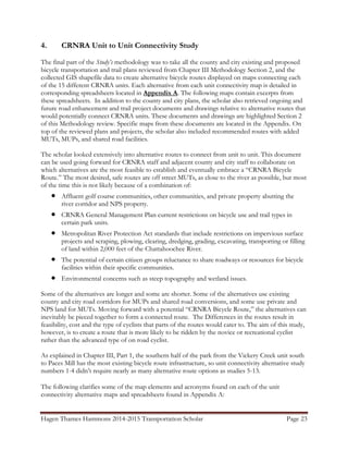 Hagen Thames Hammons 2014-2015 Transportation Scholar Page 23
4. CRNRA Unit to Unit Connectivity Study
The final part of the Study’s methodology was to take all the county and city existing and proposed
bicycle transportation and trail plans reviewed from Chapter III Methodology Section 2, and the
collected GIS shapefile data to create alternative bicycle routes displayed on maps connecting each
of the 15 different CRNRA units. Each alternative from each unit connectivity map is detailed in
corresponding spreadsheets located in Appendix A. The following maps contain excerpts from
these spreadsheets. In addition to the county and city plans, the scholar also retrieved ongoing and
future road enhancement and trail project documents and drawings relative to alternative routes that
would potentially connect CRNRA units. These documents and drawings are highlighted Section 2
of this Methodology review. Specific maps from these documents are located in the Appendix. On
top of the reviewed plans and projects, the scholar also included recommended routes with added
MUTs, MUPs, and shared road facilities.
The scholar looked extensively into alternative routes to connect from unit to unit. This document
can be used going forward for CRNRA staff and adjacent county and city staff to collaborate on
which alternatives are the most feasible to establish and eventually embrace a “CRNRA Bicycle
Route.” The most desired, safe routes are off street MUTs, as close to the river as possible, but most
of the time this is not likely because of a combination of:
 Affluent golf course communities, other communities, and private property abutting the
river corridor and NPS property.
 CRNRA General Management Plan current restrictions on bicycle use and trail types in
certain park units.
 Metropolitan River Protection Act standards that include restrictions on impervious surface
projects and scraping, plowing, clearing, dredging, grading, excavating, transporting or filling
of land within 2,000 feet of the Chattahoochee River.
 The potential of certain citizen groups reluctance to share roadways or resources for bicycle
facilities within their specific communities.
 Environmental concerns such as steep topography and wetland issues.
Some of the alternatives are longer and some are shorter. Some of the alternatives use existing
county and city road corridors for MUPs and shared road conversions, and some use private and
NPS land for MUTs. Moving forward with a potential “CRNRA Bicycle Route,” the alternatives can
inevitably be pieced together to form a connected route. The Differences in the routes result in
feasibility, cost and the type of cyclists that parts of the routes would cater to. The aim of this study,
however, is to create a route that is more likely to be ridden by the novice or recreational cyclist
rather than the advanced type of on road cyclist.
As explained in Chapter III, Part 1, the southern half of the park from the Vickery Creek unit south
to Paces Mill has the most existing bicycle route infrastructure, so unit connectivity alternative study
numbers 1-4 didn‟t require nearly as many alternative route options as studies 5-13.
The following clarifies some of the map elements and acronyms found on each of the unit
connectivity alternative maps and spreadsheets found in Appendix A:
 