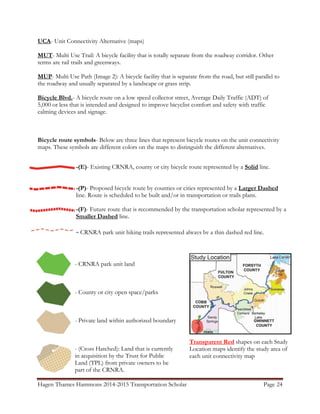 Hagen Thames Hammons 2014-2015 Transportation Scholar Page 24
UCA- Unit Connectivity Alternative (maps)
MUT- Multi Use Trail: A bicycle facility that is totally separate from the roadway corridor. Other
terms are rail trails and greenways.
MUP- Multi Use Path (Image 2): A bicycle facility that is separate from the road, but still parallel to
the roadway and usually separated by a landscape or grass strip.
Bicycle Blvd.- A bicycle route on a low speed collector street, Average Daily Traffic (ADT) of
5,000 or less that is intended and designed to improve bicyclist comfort and safety with traffic
calming devices and signage.
Bicycle route symbols- Below are three lines that represent bicycle routes on the unit connectivity
maps. These symbols are different colors on the maps to distinguish the different alternatives.
-(E)- Existing CRNRA, county or city bicycle route represented by a Solid line.
-(P)- Proposed bicycle route by counties or cities represented by a Larger Dashed
line. Route is scheduled to be built and/or in transportation or trails plans.
-(F)- Future route that is recommended by the transportation scholar represented by a
Smaller Dashed line.
- CRNRA park unit hiking trails represented always by a thin dashed red line.
- CRNRA park unit land
- County or city open space/parks
- Private land within authorized boundary
- (Cross Hatched): Land that is currently
in acquisition by the Trust for Public
Land (TPL) from private owners to be
part of the CRNRA.
Transparent Red shapes on each Study
Location maps identify the study area of
each unit connectivity map
 