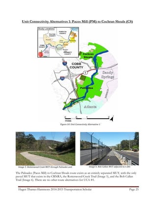 Hagen Thames Hammons 2014-2015 Transportation Scholar Page 25
Unit Connectivity Alternatives 1: Paces Mill (PM) to Cochran Shoals (CS)
Figure 10: Unit Connectivity Alternative 1
Image 6: Bob Callan MUT adjacent to I-285Image 5: Rottenwood Creek MUT through Palisades unit
The Palisades (Paces Mill) to Cochran Shoals route exists as an entirely separated MUT, with the only
paved MUT that exists in the CRNRA, the Rottenwood Creek Trail (Image 5), and the Bob Callan
Trail (Image 6). There are no other route alternatives for UCA #1.
 