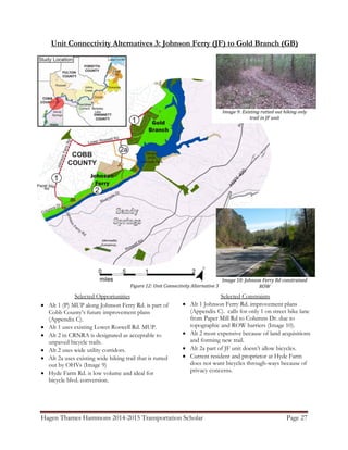 Hagen Thames Hammons 2014-2015 Transportation Scholar Page 27
Unit Connectivity Alternatives 3: Johnson Ferry (JF) to Gold Branch (GB)
Figure 12: Unit Connectivity Alternative 3
Selected Opportunities
 Alt 1 (P) MUP along Johnson Ferry Rd. is part of
Cobb County‟s future improvement plans
(Appendix C).
 Alt 1 uses existing Lower Roswell Rd. MUP.
 Alt 2 in CRNRA is designated as acceptable to
unpaved bicycle trails.
 Alt 2 uses wide utility corridors.
 Alt 2a uses existing wide hiking trail that is rutted
out by OHVs (Image 9)
 Hyde Farm Rd. is low volume and ideal for
bicycle blvd. conversion.
Image 10: Johnson Ferry Rd constrained
ROW
Image 9: Existing rutted out hiking only
trail in JF unit
Selected Constraints
 Alt 1 Johnson Ferry Rd. improvement plans
(Appendix C). calls for only 1 on street bike lane
from Paper Mill Rd to Columns Dr. due to
topographic and ROW barriers (Image 10).
 Alt 2 most expensive because of land acquisitions
and forming new trail.
 Alt 2a part of JF unit doesn‟t allow bicycles.
 Current resident and proprietor at Hyde Farm
does not want bicycles through-ways because of
privacy concerns.
 