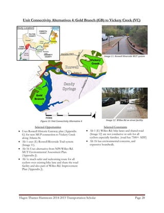 Hagen Thames Hammons 2014-2015 Transportation Scholar Page 28
Unit Connectivity Alternatives 4: Gold Branch (GB) to Vickery Creek (VC)
Figure 13: Unit Connectivity Alternative 4
Selected Opportunities
 Uses Roswell Historic Gateway plan (Appendix
G) for new MUP connection to Vickery Creek
along Atlanta St.
 Alt 1 uses (E) Roswell Riverside Trail system
(Image 11).
 Alt 1b Uses alternative from NPS Willeo Rd.
MUT Environmental Assessment Plan.
(Appendix J).
 Alt 1c much safer and welcoming route for all
cyclists over existing bike lane and share the road
facility and also part of Willeo Rd. Improvement
Plan (Appendix J).
Selected Constraints
 Alt 1 (E) Willeo Rd. bike lanes and shared road
(Image 12) are not conducive or safe for all
cyclists especially families. (road has 7500+ ADT)
 Alt 1b has environmental concerns, and
expensive boardwalk.
Image 11: Roswell Riverside MUT system
Image 12: Willeo Rd on street facility
 
