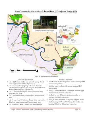 Hagen Thames Hammons 2014-2015 Transportation Scholar Page 29
Unit Connectivity Alternatives 5: Island Ford (IF) to Jones Bridge (JB)
Figure 14: Unit Connectivity Alternative 5
Image 13: Hwy 400 undercrossing
Selected Opportunities
 Alt 1 (P) Roberts MUP is part of Sandy Springs Bicycle
Trail Implementation Plan (Appendix F).
 Alt 1 Connects Sandy Springs to Roswell Riverside
MUT system via (P) bike/ped bridge in Roswell Historic
Gateway Project plans (Appendix G).
 Alt 1 Uses current complete streets conversion along
Eves Rd. with MUP.
 Alt 1 uses Johns Creek (P) Barnwell Rd. Improvement
Plan.
 Alt 1b uses Hwy 400 columns (Image 13) as support. for
bike/ped bridge connecting IF unit to wider area.
 Alt 3 connects CRNRA further with Sandy Springs.
Selected Constraints
 Alt 1 Roberts Dr. MUP expensive due to obtaining ROW
and relocating utilities.
 Alt 1 has many conflicts with autos at multiple MUP
intersections.
 Alt 1 (E) Roswell Riverwalk Trail system has some gaps
and needs to be wider in some areas.
 Alt 2 will be very difficult to get easements due to
reluctant riverside home owners.
 Alt 2 JB unit is acceptable to bicycling and parts are not
 Alt 3 obtaining ROW for MUP along Roberts Dr. and
Spalding DR will be difficult and expensive.
 