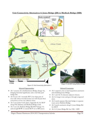 Hagen Thames Hammons 2014-2015 Transportation Scholar Page 30
Unit Connectivity Alternatives 6: Jones Bridge (JB) to Medlock Bridge (MB)
Figure 15: Unit Connectivity Alternative 6
Image 14: Historic Jones Bridge
Image 15: (E) MUP along Medlock Bridge
Rd
Selected Opportunities
 Alt 1 accesses (F) rehabbed Jones Bridge (Image 14),
bringing historical significance and a vital bike/ped
bridge link.
 Alt 1b uses Alt 1 riverside MUT, but skips part of
river side where riverside homes are with bicycle blvd.
conversion on low use collector street
 Alt 2 uses Johns Creek plans (Appendix K) for MUP
along Old Alabama and Medlock Bridge roads.
 Alt 3 uses (E) Medlock Bridge Rd MUP (Image 15)
and enough ROW to extend MUP on to MB access.

Selected Constraints
 Alt 1 expensive due to land acquisition easements
and rehabbing Jones Bridge.
 Alt 1 and Alt 1b reluctant adjacent citizens.
 Alt 2 is longer route and goes through congested
areas.
 Alt 2 needs separate bike/ped bridge or separate
route across Medlock Bridge.
 Alt 3 needs easements along E. Jones Bridge Rd.
for MUP.
 Alt 3, E. Jones Bridge Rd. has 10K+ ADT.
 