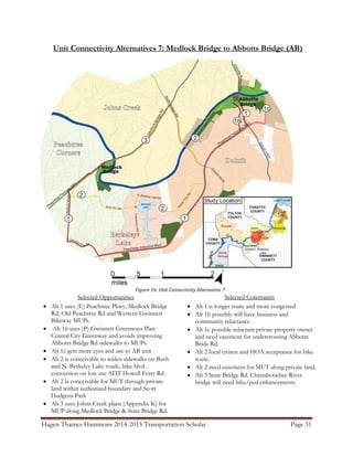 Hagen Thames Hammons 2014-2015 Transportation Scholar Page 31
Unit Connectivity Alternatives 7: Medlock Bridge to Abbotts Bridge (AB)
Figure 16: Unit Connectivity Alternative 7
Selected Opportunities
 Alt 1 uses (E) Peachtree Pkwy, Medlock Bridge
Rd, Old Peachtree Rd and Western Gwinnett
Bikeway MUPs.
 Alt 1b uses (P) Gwinnett Greenways Plan
Central City Greenway and avoids improving
Abbotts Bridge Rd sidewalks to MUPs.
 Alt 1c gets more eyes and use to AB unit
 Alt 2 is conceivable to widen sidewalks on Bush
and N. Berkeley Lake roads, bike blvd.
conversion on low use ADT Howell Ferry Rd.
 Alt 2 is conceivable for MUT through private
land within authorized boundary and Scott
Hudgens Park
 Alt 3 uses Johns Creek plans (Appendix K) for
MUP along Medlock Bridge & State Bridge Rd.
Selected Constraints
 Alt 1 is longer route and more congested
 Alt 1b possibly will have business and
community reluctance.
 Alt 1c possible reluctant private property owner
and need easement for undercrossing Abbotts
Bride Rd.
 Alt 2 local citizen and HOA acceptance for bike
route.
 Alt 2 need easement for MUT along private land.
 Alt 3 State Bridge Rd. Chattahoochee River
bridge will need bike/ped enhancements.
 