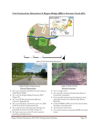 Hagen Thames Hammons 2014-2015 Transportation Scholar Page 33
Unit Connectivity Alternatives 9: Rogers Bridge (RB) to Suwanee Creek (SC)
Figure 18: Unit Connectivity Alternative 9
Selected Opportunities
 Alt 1 uses Gwinnett and Fulton County‟s plans to
rehab Rogers Bridge.
 Alt 1 uses (E) Rogers Bridge Greenway MUP
(Image 18).
 Alt 1 uses (P) Western Gwinnett Bikeway
extension (Appendix D).
 Alt 1 uses bike blvd. conversion on low use ADT
(1,905 from 2012) Chattahoochee Dr.
 Alt 1 and Alt 2 has wide ped only trails that can
potentially be bicycle accessible (Image 19).
 Alt 2 gets more eyes on the SC unit to prevent
poaching and illegal activity.
Selected Constraints
 Alt 1 is longer route.
 Alt 1 possible reluctant Chattahoochee Reserve
Community acceptance.
 Alt 1c possible reluctant private property owner
and need easement for undercrossing Abbotts
Bride Rd.
 Current CRNRA GMP zone for SC doesn't allow
bicycling or bicycling trails.
 Alt 2 reluctant land owner.
 Alt 2 need easement or purchase ROW from land
owner.
Image 18: Rogers Bridge Greenway Image 19: Trails in SC unit
 