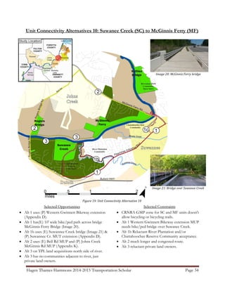 Hagen Thames Hammons 2014-2015 Transportation Scholar Page 34
Unit Connectivity Alternatives 10: Suwanee Creek (SC) to McGinnis Ferry (MF)
Figure 19: Unit Connectivity Alternative 10
Selected Opportunities
 Alt 1 uses (P) Western Gwinnett Bikeway extension
(Appendix D).
 Alt 1 has(E) 10' wide bike/ped path across bridge
McGinnis Ferry Bridge (Image 20).
 Alt 1b uses (E) Suwannee Creek bridge (Image 21) &
(P) Suwannee Cr. MUT extension (Appendix D).
 Alt 2 uses (E) Bell Rd MUP and (P) Johns Creek
McGinnis Rd MUP (Appendix K).
 Alt 3 on TPL land acquisitions north side of river.
 Alt 3 has no communities adjacent to river, just
private land owners.
Selected Constraints
 CRNRA GMP zone for SC and MF units doesn't
allow bicycling or bicycling trails.
 Alt 1 Western Gwinnett Bikeway extension MUP
needs bike/ped bridge over Suwanee Creek.
 Alt 1b Reluctant River Plantation and/or
Chattahoochee Reserve Community acceptance.
 Alt 2 much longer and congested route.
 Alt 3 reluctant private land owners.
Image 21: Bridge over Suwanee Creek
Image 20: McGinnis Ferry bridge
 