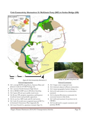 Hagen Thames Hammons 2014-2015 Transportation Scholar Page 35
Unit Connectivity Alternatives 11: McGinnis Ferry (MF) to Settles Bridge (SB)
Figure 20: Unit Connectivity Alternative 11
Selected Opportunities
 Alt 1, enough ROW along Moore, Suwanee Dam and
Johnson roads for 10' MUP (Image 22).
 Alt 1 accesses North Gwinnett High School
 Alt 2, CRNRA GMP zone in SB allows bicycling.
 Alt 2 opens SB unit up to public much more.
 Alt 2b uses TPL property acquisition, and bypasses
riverfront homes and probable opposition.
 Alt 2c uses low ADT roads and (E) trail system.
 Alt 3 with 3b avoids most congested areas, & MUT is
in Gwinnett‟s Greenways Plan (Appendix D).
 Alt 4 uses Forsyth Co. greenway concept (App E).
Selected Constraints
 Alt 1 longer, more congested route
 Alt 2 reluctant adjacent affluent communities.
 Alt 2 steep topographic barriers (Image xx).
 Alt 2c (E) trail system is in a conservation
easement.
 Alt 2c reluctant Rivermore community for
converted streets to bike blvds.
 Alt 3 will need easement for portion not in
CRNRA.
 Alt 4 would need to acquire easements and
purchase ROW.
Image 22: (E) MUP along Moore Rd.
 